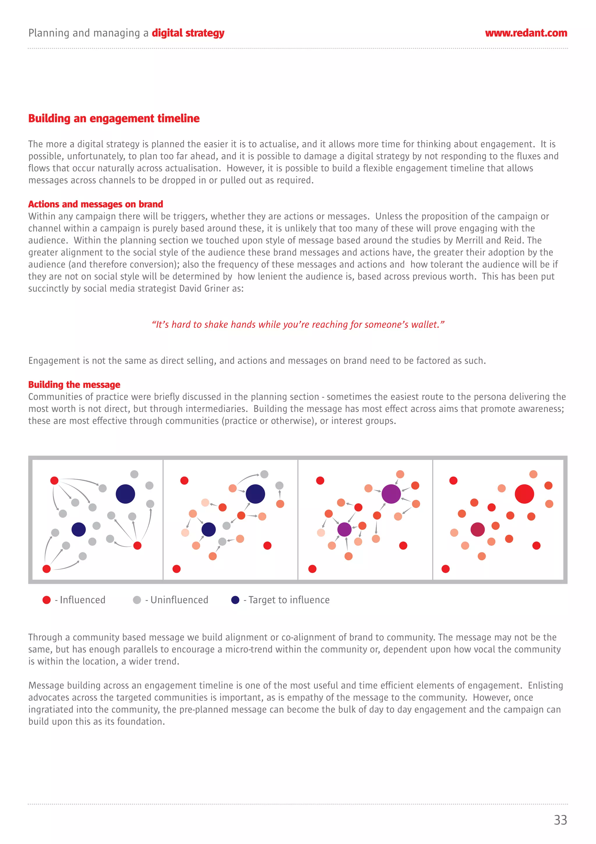 Planning and managing a digital strategy                                                                        www.redant.com




Building an engagement timeline

The more a digital strategy is planned the easier it is to actualise, and it allows more time for thinking about engagement. It is
possible, unfortunately, to plan too far ahead, and it is possible to damage a digital strategy by not responding to the fluxes and
flows that occur naturally across actualisation. However, it is possible to build a flexible engagement timeline that allows
messages across channels to be dropped in or pulled out as required.

Actions and messages on brand
Within any campaign there will be triggers, whether they are actions or messages. Unless the proposition of the campaign or
channel within a campaign is purely based around these, it is unlikely that too many of these will prove engaging with the
audience. Within the planning section we touched upon style of message based around the studies by Merrill and Reid. The
greater alignment to the social style of the audience these brand messages and actions have, the greater their adoption by the
audience (and therefore conversion); also the frequency of these messages and actions and how tolerant the audience will be if
they are not on social style will be determined by how lenient the audience is, based across previous worth. This has been put
succinctly by social media strategist David Griner as:


                              “It’s hard to shake hands while you’re reaching for someone’s wallet.”


Engagement is not the same as direct selling, and actions and messages on brand need to be factored as such.

Building the message
Communities of practice were briefly discussed in the planning section - sometimes the easiest route to the persona delivering the
most worth is not direct, but through intermediaries. Building the message has most effect across aims that promote awareness;
these are most effective through communities (practice or otherwise), or interest groups.




      - Influenced          - Uninfluenced           - Target to influence


Through a community based message we build alignment or co-alignment of brand to community. The message may not be the
same, but has enough parallels to encourage a micro-trend within the community or, dependent upon how vocal the community
is within the location, a wider trend.

Message building across an engagement timeline is one of the most useful and time efficient elements of engagement. Enlisting
advocates across the targeted communities is important, as is empathy of the message to the community. However, once
ingratiated into the community, the pre-planned message can become the bulk of day to day engagement and the campaign can
build upon this as its foundation.




                                                                                                                                 33
 
