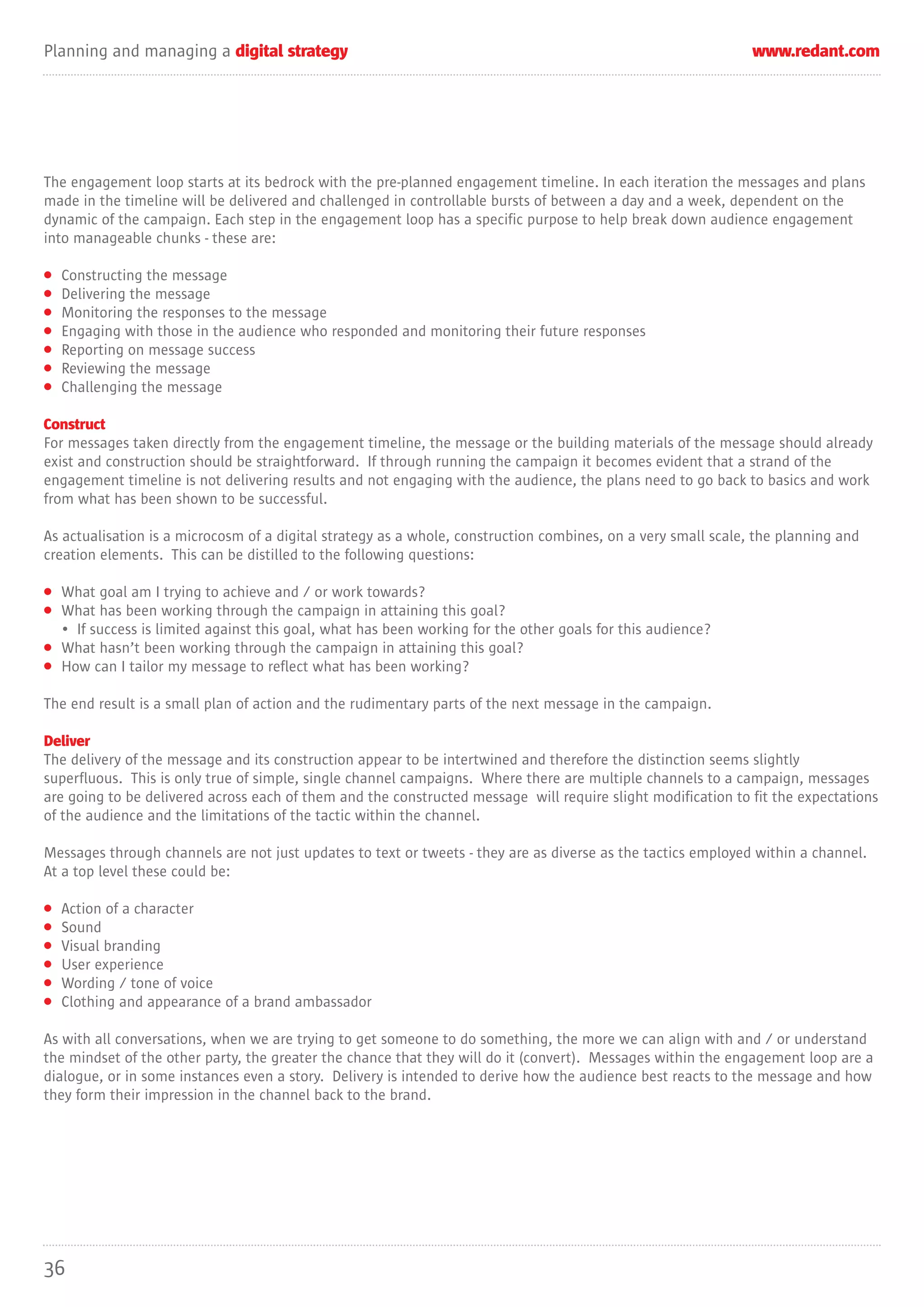 Planning and managing a digital strategy                                                                       www.redant.com




The engagement loop starts at its bedrock with the pre-planned engagement timeline. In each iteration the messages and plans
made in the timeline will be delivered and challenged in controllable bursts of between a day and a week, dependent on the
dynamic of the campaign. Each step in the engagement loop has a specific purpose to help break down audience engagement
into manageable chunks - these are:

•   Constructing the message
•   Delivering the message
•   Monitoring the responses to the message
•   Engaging with those in the audience who responded and monitoring their future responses
•   Reporting on message success
•   Reviewing the message
•   Challenging the message

Construct
For messages taken directly from the engagement timeline, the message or the building materials of the message should already
exist and construction should be straightforward. If through running the campaign it becomes evident that a strand of the
engagement timeline is not delivering results and not engaging with the audience, the plans need to go back to basics and work
from what has been shown to be successful.

As actualisation is a microcosm of a digital strategy as a whole, construction combines, on a very small scale, the planning and
creation elements. This can be distilled to the following questions:

• What goal am I trying to achieve and / or work towards?
• What has been working through the campaign in attaining this goal?
  • If success is limited against this goal, what has been working for the other goals for this audience?
• What hasn’t been working through the campaign in attaining this goal?
• How can I tailor my message to reflect what has been working?

The end result is a small plan of action and the rudimentary parts of the next message in the campaign.

Deliver
The delivery of the message and its construction appear to be intertwined and therefore the distinction seems slightly
superfluous. This is only true of simple, single channel campaigns. Where there are multiple channels to a campaign, messages
are going to be delivered across each of them and the constructed message will require slight modification to fit the expectations
of the audience and the limitations of the tactic within the channel.

Messages through channels are not just updates to text or tweets - they are as diverse as the tactics employed within a channel.
At a top level these could be:

•   Action of a character
•   Sound
•   Visual branding
•   User experience
•   Wording / tone of voice
•   Clothing and appearance of a brand ambassador

As with all conversations, when we are trying to get someone to do something, the more we can align with and / or understand
the mindset of the other party, the greater the chance that they will do it (convert). Messages within the engagement loop are a
dialogue, or in some instances even a story. Delivery is intended to derive how the audience best reacts to the message and how
they form their impression in the channel back to the brand.




36
 