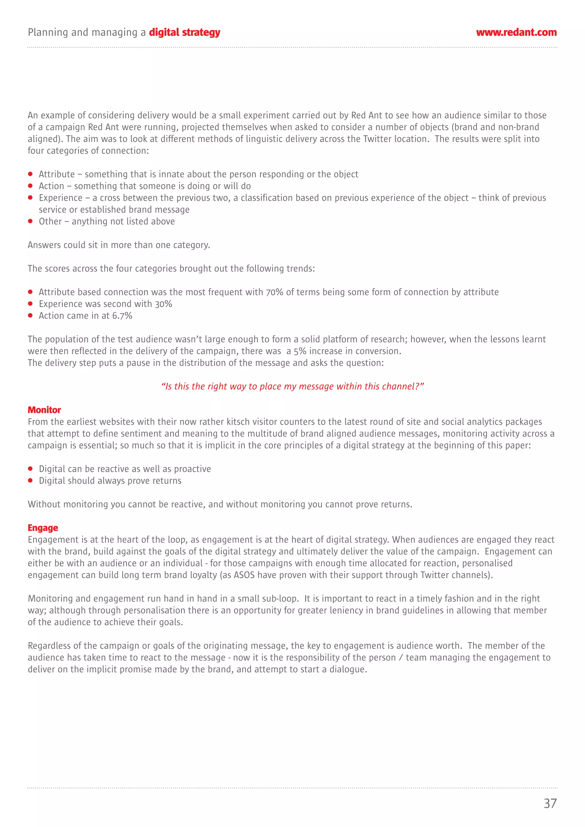 Planning and managing a digital strategy                                                                        www.redant.com




An example of considering delivery would be a small experiment carried out by Red Ant to see how an audience similar to those
of a campaign Red Ant were running, projected themselves when asked to consider a number of objects (brand and non-brand
aligned). The aim was to look at different methods of linguistic delivery across the Twitter location. The results were split into
four categories of connection:

• Attribute – something that is innate about the person responding or the object
• Action – something that someone is doing or will do
• Experience – a cross between the previous two, a classification based on previous experience of the object – think of previous
  service or established brand message
• Other – anything not listed above

Answers could sit in more than one category.

The scores across the four categories brought out the following trends:

• Attribute based connection was the most frequent with 70% of terms being some form of connection by attribute
• Experience was second with 30%
• Action came in at 6.7%

The population of the test audience wasn’t large enough to form a solid platform of research; however, when the lessons learnt
were then reflected in the delivery of the campaign, there was a 5% increase in conversion.
The delivery step puts a pause in the distribution of the message and asks the question:

                                 “Is this the right way to place my message within this channel?”

Monitor
From the earliest websites with their now rather kitsch visitor counters to the latest round of site and social analytics packages
that attempt to define sentiment and meaning to the multitude of brand aligned audience messages, monitoring activity across a
campaign is essential; so much so that it is implicit in the core principles of a digital strategy at the beginning of this paper:

• Digital can be reactive as well as proactive
• Digital should always prove returns

Without monitoring you cannot be reactive, and without monitoring you cannot prove returns.

Engage
Engagement is at the heart of the loop, as engagement is at the heart of digital strategy. When audiences are engaged they react
with the brand, build against the goals of the digital strategy and ultimately deliver the value of the campaign. Engagement can
either be with an audience or an individual - for those campaigns with enough time allocated for reaction, personalised
engagement can build long term brand loyalty (as ASOS have proven with their support through Twitter channels).

Monitoring and engagement run hand in hand in a small sub-loop. It is important to react in a timely fashion and in the right
way; although through personalisation there is an opportunity for greater leniency in brand guidelines in allowing that member
of the audience to achieve their goals.

Regardless of the campaign or goals of the originating message, the key to engagement is audience worth. The member of the
audience has taken time to react to the message - now it is the responsibility of the person / team managing the engagement to
deliver on the implicit promise made by the brand, and attempt to start a dialogue.




                                                                                                                                 37
 