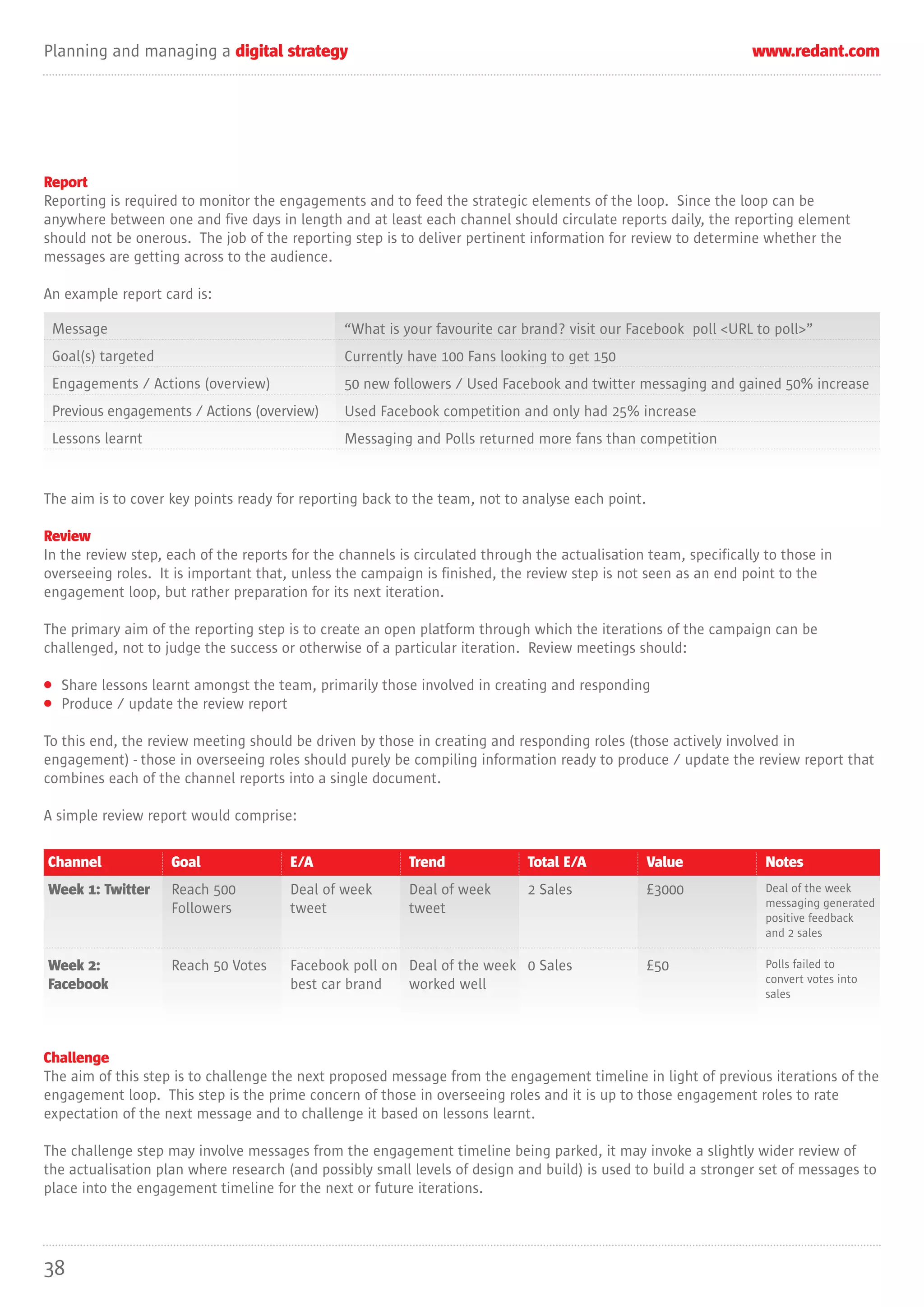 Planning and managing a digital strategy                                                                          www.redant.com




Report
Reporting is required to monitor the engagements and to feed the strategic elements of the loop. Since the loop can be
anywhere between one and five days in length and at least each channel should circulate reports daily, the reporting element
should not be onerous. The job of the reporting step is to deliver pertinent information for review to determine whether the
messages are getting across to the audience.

An example report card is:

 Message                                        “What is your favourite car brand? visit our Facebook poll <URL to poll>”
 Goal(s) targeted                               Currently have 100 Fans looking to get 150
 Engagements / Actions (overview)               50 new followers / Used Facebook and twitter messaging and gained 50% increase
 Previous engagements / Actions (overview)      Used Facebook competition and only had 25% increase
 Lessons learnt                                 Messaging and Polls returned more fans than competition


The aim is to cover key points ready for reporting back to the team, not to analyse each point.

Review
In the review step, each of the reports for the channels is circulated through the actualisation team, specifically to those in
overseeing roles. It is important that, unless the campaign is finished, the review step is not seen as an end point to the
engagement loop, but rather preparation for its next iteration.

The primary aim of the reporting step is to create an open platform through which the iterations of the campaign can be
challenged, not to judge the success or otherwise of a particular iteration. Review meetings should:

• Share lessons learnt amongst the team, primarily those involved in creating and responding
• Produce / update the review report

To this end, the review meeting should be driven by those in creating and responding roles (those actively involved in
engagement) - those in overseeing roles should purely be compiling information ready to produce / update the review report that
combines each of the channel reports into a single document.

A simple review report would comprise:

Channel             Goal               E/A                Trend              Total E/A            Value             Notes
Week 1: Twitter     Reach 500          Deal of week       Deal of week       2 Sales              £3000             Deal of the week
                    Followers          tweet              tweet                                                     messaging generated
                                                                                                                    positive feedback
                                                                                                                    and 2 sales

Week 2:             Reach 50 Votes     Facebook poll on Deal of the week 0 Sales                  £50               Polls failed to
Facebook                               best car brand   worked well                                                 convert votes into
                                                                                                                    sales




Challenge
The aim of this step is to challenge the next proposed message from the engagement timeline in light of previous iterations of the
engagement loop. This step is the prime concern of those in overseeing roles and it is up to those engagement roles to rate
expectation of the next message and to challenge it based on lessons learnt.

The challenge step may involve messages from the engagement timeline being parked, it may invoke a slightly wider review of
the actualisation plan where research (and possibly small levels of design and build) is used to build a stronger set of messages to
place into the engagement timeline for the next or future iterations.




38
 