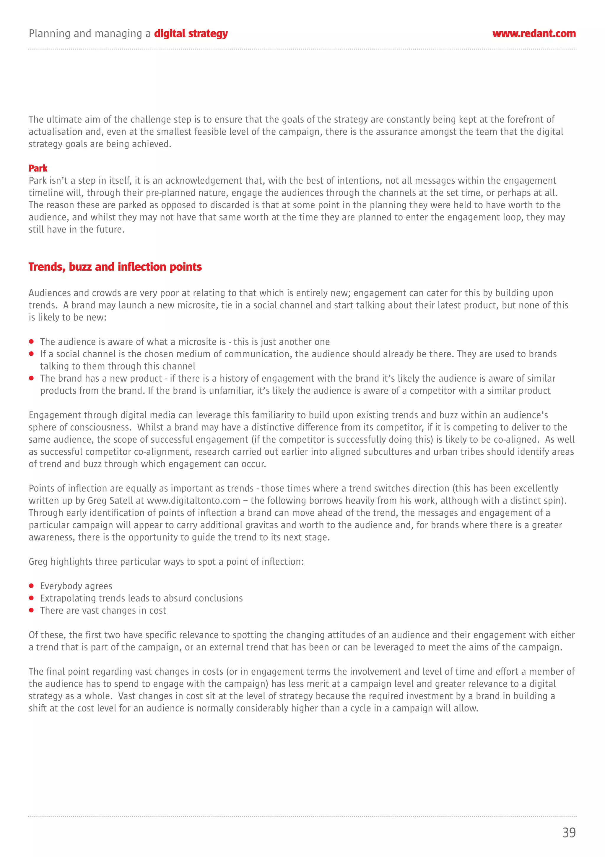 Planning and managing a digital strategy                                                                        www.redant.com




The ultimate aim of the challenge step is to ensure that the goals of the strategy are constantly being kept at the forefront of
actualisation and, even at the smallest feasible level of the campaign, there is the assurance amongst the team that the digital
strategy goals are being achieved.

Park
Park isn’t a step in itself, it is an acknowledgement that, with the best of intentions, not all messages within the engagement
timeline will, through their pre-planned nature, engage the audiences through the channels at the set time, or perhaps at all.
The reason these are parked as opposed to discarded is that at some point in the planning they were held to have worth to the
audience, and whilst they may not have that same worth at the time they are planned to enter the engagement loop, they may
still have in the future.


Trends, buzz and inflection points

Audiences and crowds are very poor at relating to that which is entirely new; engagement can cater for this by building upon
trends. A brand may launch a new microsite, tie in a social channel and start talking about their latest product, but none of this
is likely to be new:

• The audience is aware of what a microsite is - this is just another one
• If a social channel is the chosen medium of communication, the audience should already be there. They are used to brands
  talking to them through this channel
• The brand has a new product - if there is a history of engagement with the brand it’s likely the audience is aware of similar
  products from the brand. If the brand is unfamiliar, it’s likely the audience is aware of a competitor with a similar product

Engagement through digital media can leverage this familiarity to build upon existing trends and buzz within an audience’s
sphere of consciousness. Whilst a brand may have a distinctive difference from its competitor, if it is competing to deliver to the
same audience, the scope of successful engagement (if the competitor is successfully doing this) is likely to be co-aligned. As well
as successful competitor co-alignment, research carried out earlier into aligned subcultures and urban tribes should identify areas
of trend and buzz through which engagement can occur.

Points of inflection are equally as important as trends - those times where a trend switches direction (this has been excellently
written up by Greg Satell at www.digitaltonto.com – the following borrows heavily from his work, although with a distinct spin).
Through early identification of points of inflection a brand can move ahead of the trend, the messages and engagement of a
particular campaign will appear to carry additional gravitas and worth to the audience and, for brands where there is a greater
awareness, there is the opportunity to guide the trend to its next stage.

Greg highlights three particular ways to spot a point of inflection:

• Everybody agrees
• Extrapolating trends leads to absurd conclusions
• There are vast changes in cost

Of these, the first two have specific relevance to spotting the changing attitudes of an audience and their engagement with either
a trend that is part of the campaign, or an external trend that has been or can be leveraged to meet the aims of the campaign.

The final point regarding vast changes in costs (or in engagement terms the involvement and level of time and effort a member of
the audience has to spend to engage with the campaign) has less merit at a campaign level and greater relevance to a digital
strategy as a whole. Vast changes in cost sit at the level of strategy because the required investment by a brand in building a
shift at the cost level for an audience is normally considerably higher than a cycle in a campaign will allow.




                                                                                                                                  39
 