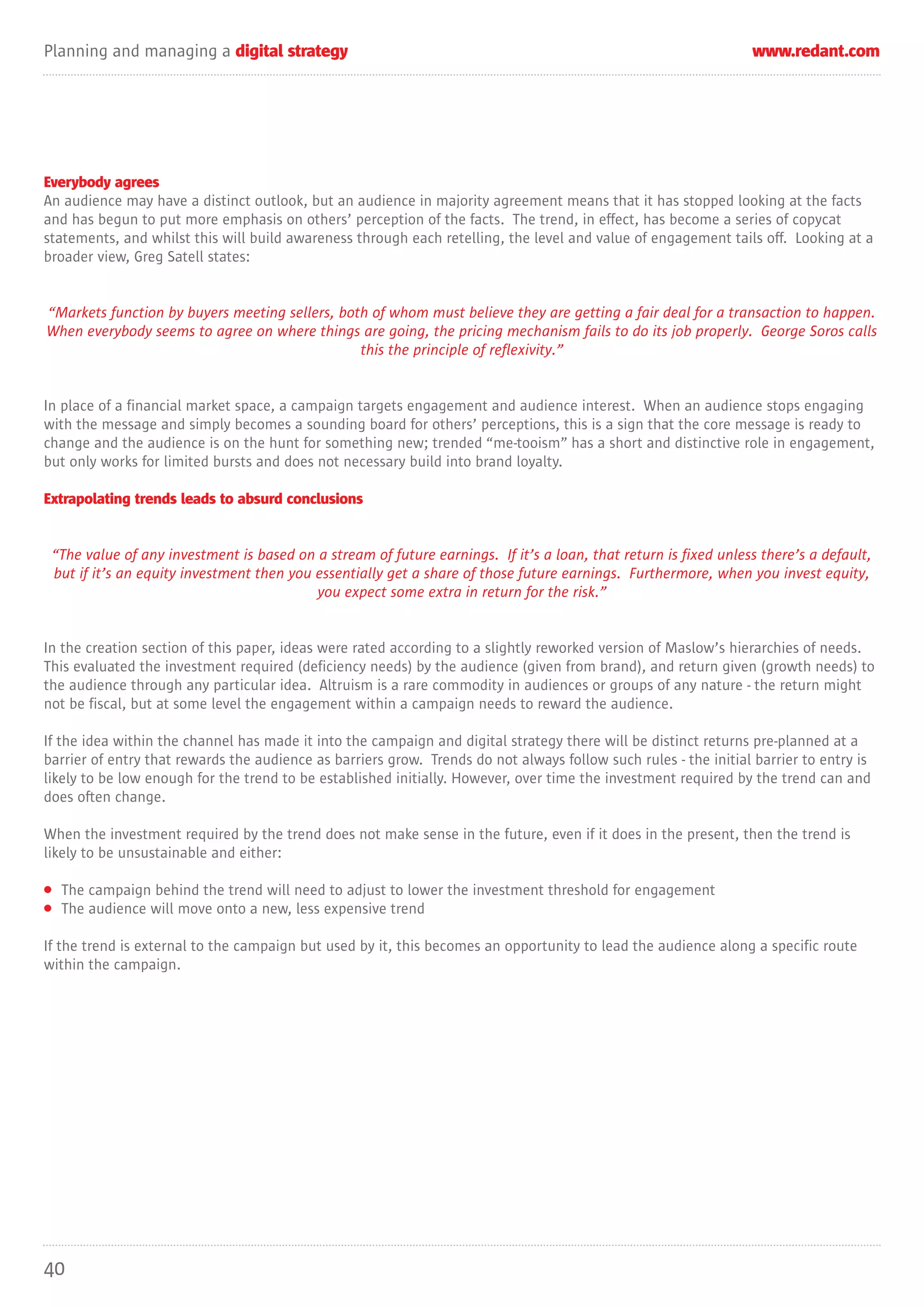 Planning and managing a digital strategy                                                                         www.redant.com




Everybody agrees
An audience may have a distinct outlook, but an audience in majority agreement means that it has stopped looking at the facts
and has begun to put more emphasis on others’ perception of the facts. The trend, in effect, has become a series of copycat
statements, and whilst this will build awareness through each retelling, the level and value of engagement tails off. Looking at a
broader view, Greg Satell states:


“Markets function by buyers meeting sellers, both of whom must believe they are getting a fair deal for a transaction to happen.
When everybody seems to agree on where things are going, the pricing mechanism fails to do its job properly. George Soros calls
                                                this the principle of reflexivity.”


In place of a financial market space, a campaign targets engagement and audience interest. When an audience stops engaging
with the message and simply becomes a sounding board for others’ perceptions, this is a sign that the core message is ready to
change and the audience is on the hunt for something new; trended “me-tooism” has a short and distinctive role in engagement,
but only works for limited bursts and does not necessary build into brand loyalty.

Extrapolating trends leads to absurd conclusions


 “The value of any investment is based on a stream of future earnings. If it’s a loan, that return is fixed unless there’s a default,
 but if it’s an equity investment then you essentially get a share of those future earnings. Furthermore, when you invest equity,
                                           you expect some extra in return for the risk.”


In the creation section of this paper, ideas were rated according to a slightly reworked version of Maslow’s hierarchies of needs.
This evaluated the investment required (deficiency needs) by the audience (given from brand), and return given (growth needs) to
the audience through any particular idea. Altruism is a rare commodity in audiences or groups of any nature - the return might
not be fiscal, but at some level the engagement within a campaign needs to reward the audience.

If the idea within the channel has made it into the campaign and digital strategy there will be distinct returns pre-planned at a
barrier of entry that rewards the audience as barriers grow. Trends do not always follow such rules - the initial barrier to entry is
likely to be low enough for the trend to be established initially. However, over time the investment required by the trend can and
does often change.

When the investment required by the trend does not make sense in the future, even if it does in the present, then the trend is
likely to be unsustainable and either:

• The campaign behind the trend will need to adjust to lower the investment threshold for engagement
• The audience will move onto a new, less expensive trend

If the trend is external to the campaign but used by it, this becomes an opportunity to lead the audience along a specific route
within the campaign.




40
 