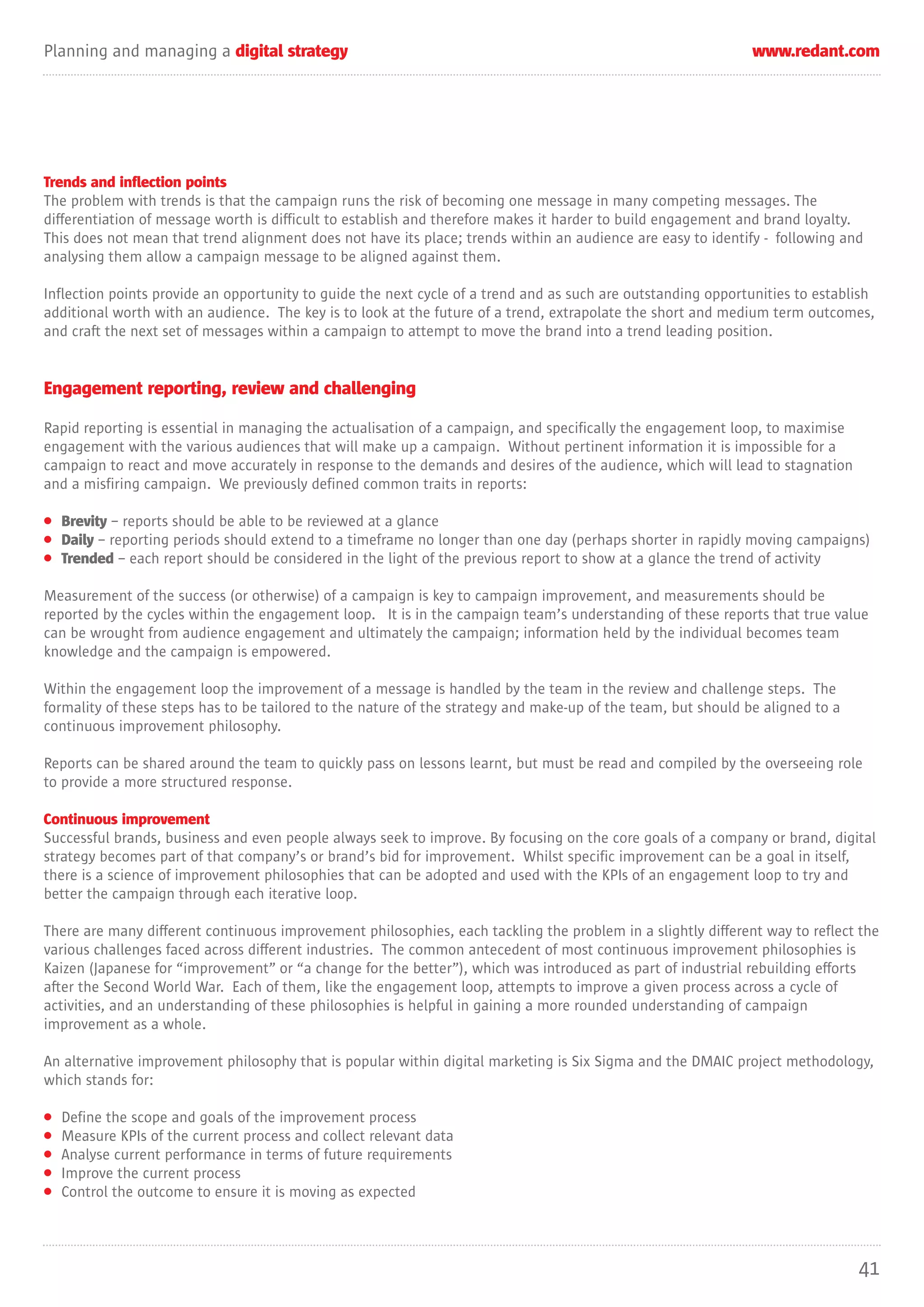 Planning and managing a digital strategy                                                                       www.redant.com




Trends and inflection points
The problem with trends is that the campaign runs the risk of becoming one message in many competing messages. The
differentiation of message worth is difficult to establish and therefore makes it harder to build engagement and brand loyalty.
This does not mean that trend alignment does not have its place; trends within an audience are easy to identify - following and
analysing them allow a campaign message to be aligned against them.

Inflection points provide an opportunity to guide the next cycle of a trend and as such are outstanding opportunities to establish
additional worth with an audience. The key is to look at the future of a trend, extrapolate the short and medium term outcomes,
and craft the next set of messages within a campaign to attempt to move the brand into a trend leading position.


Engagement reporting, review and challenging

Rapid reporting is essential in managing the actualisation of a campaign, and specifically the engagement loop, to maximise
engagement with the various audiences that will make up a campaign. Without pertinent information it is impossible for a
campaign to react and move accurately in response to the demands and desires of the audience, which will lead to stagnation
and a misfiring campaign. We previously defined common traits in reports:

• Brevity – reports should be able to be reviewed at a glance
• Daily – reporting periods should extend to a timeframe no longer than one day (perhaps shorter in rapidly moving campaigns)
• Trended – each report should be considered in the light of the previous report to show at a glance the trend of activity

Measurement of the success (or otherwise) of a campaign is key to campaign improvement, and measurements should be
reported by the cycles within the engagement loop. It is in the campaign team’s understanding of these reports that true value
can be wrought from audience engagement and ultimately the campaign; information held by the individual becomes team
knowledge and the campaign is empowered.

Within the engagement loop the improvement of a message is handled by the team in the review and challenge steps. The
formality of these steps has to be tailored to the nature of the strategy and make-up of the team, but should be aligned to a
continuous improvement philosophy.

Reports can be shared around the team to quickly pass on lessons learnt, but must be read and compiled by the overseeing role
to provide a more structured response.

Continuous improvement
Successful brands, business and even people always seek to improve. By focusing on the core goals of a company or brand, digital
strategy becomes part of that company’s or brand’s bid for improvement. Whilst specific improvement can be a goal in itself,
there is a science of improvement philosophies that can be adopted and used with the KPIs of an engagement loop to try and
better the campaign through each iterative loop.

There are many different continuous improvement philosophies, each tackling the problem in a slightly different way to reflect the
various challenges faced across different industries. The common antecedent of most continuous improvement philosophies is
Kaizen (Japanese for “improvement” or “a change for the better”), which was introduced as part of industrial rebuilding efforts
after the Second World War. Each of them, like the engagement loop, attempts to improve a given process across a cycle of
activities, and an understanding of these philosophies is helpful in gaining a more rounded understanding of campaign
improvement as a whole.

An alternative improvement philosophy that is popular within digital marketing is Six Sigma and the DMAIC project methodology,
which stands for:

•   Define the scope and goals of the improvement process
•   Measure KPIs of the current process and collect relevant data
•   Analyse current performance in terms of future requirements
•   Improve the current process
•   Control the outcome to ensure it is moving as expected




                                                                                                                                41
 