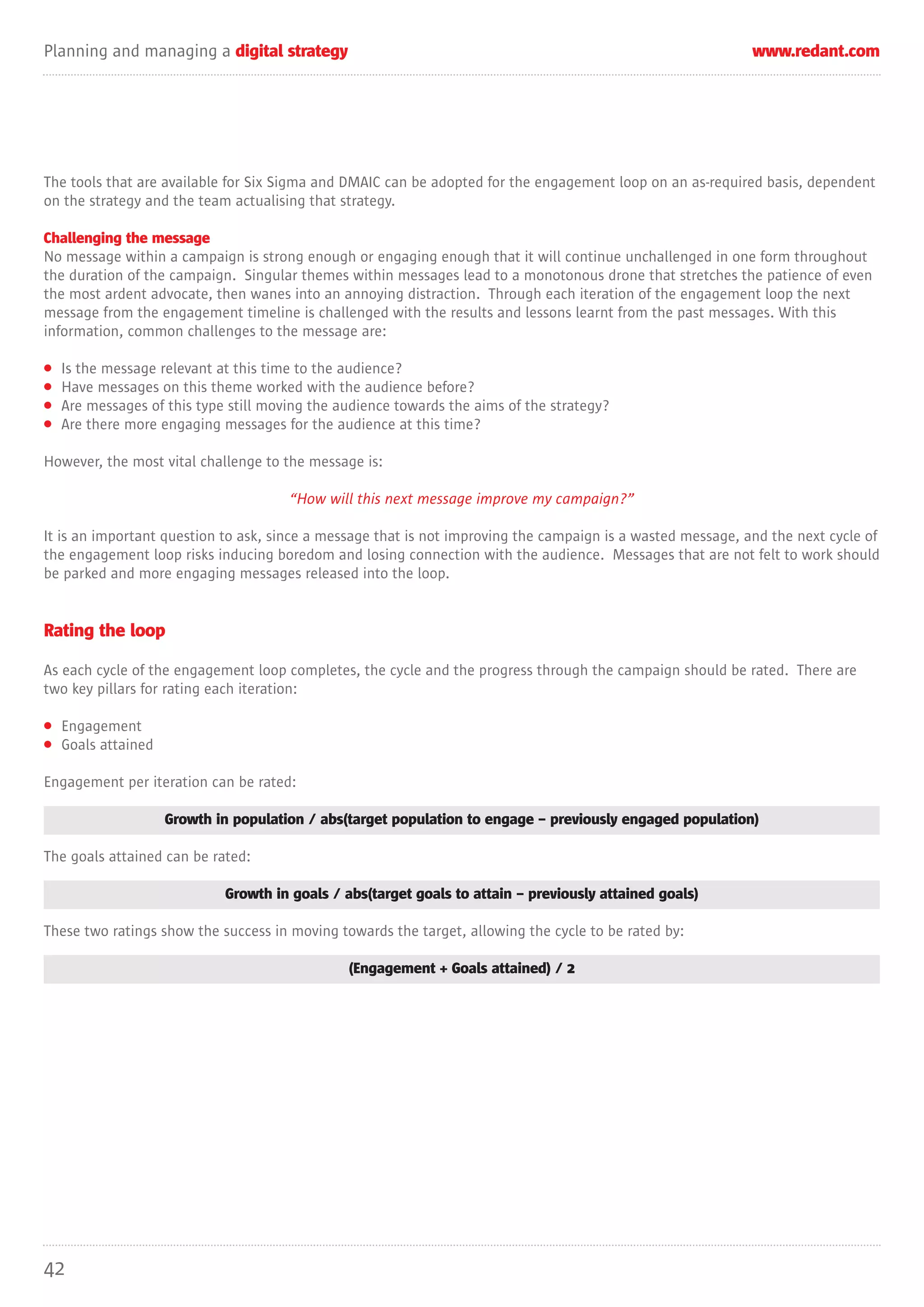 Planning and managing a digital strategy                                                                     www.redant.com




The tools that are available for Six Sigma and DMAIC can be adopted for the engagement loop on an as-required basis, dependent
on the strategy and the team actualising that strategy.

Challenging the message
No message within a campaign is strong enough or engaging enough that it will continue unchallenged in one form throughout
the duration of the campaign. Singular themes within messages lead to a monotonous drone that stretches the patience of even
the most ardent advocate, then wanes into an annoying distraction. Through each iteration of the engagement loop the next
message from the engagement timeline is challenged with the results and lessons learnt from the past messages. With this
information, common challenges to the message are:

•   Is the message relevant at this time to the audience?
•   Have messages on this theme worked with the audience before?
•   Are messages of this type still moving the audience towards the aims of the strategy?
•   Are there more engaging messages for the audience at this time?

However, the most vital challenge to the message is:

                                       “How will this next message improve my campaign?”

It is an important question to ask, since a message that is not improving the campaign is a wasted message, and the next cycle of
the engagement loop risks inducing boredom and losing connection with the audience. Messages that are not felt to work should
be parked and more engaging messages released into the loop.


Rating the loop

As each cycle of the engagement loop completes, the cycle and the progress through the campaign should be rated. There are
two key pillars for rating each iteration:

• Engagement
• Goals attained

Engagement per iteration can be rated:

                    Growth in population / abs(target population to engage – previously engaged population)

The goals attained can be rated:

                             Growth in goals / abs(target goals to attain – previously attained goals)

These two ratings show the success in moving towards the target, allowing the cycle to be rated by:

                                                (Engagement + Goals attained) / 2




42
 