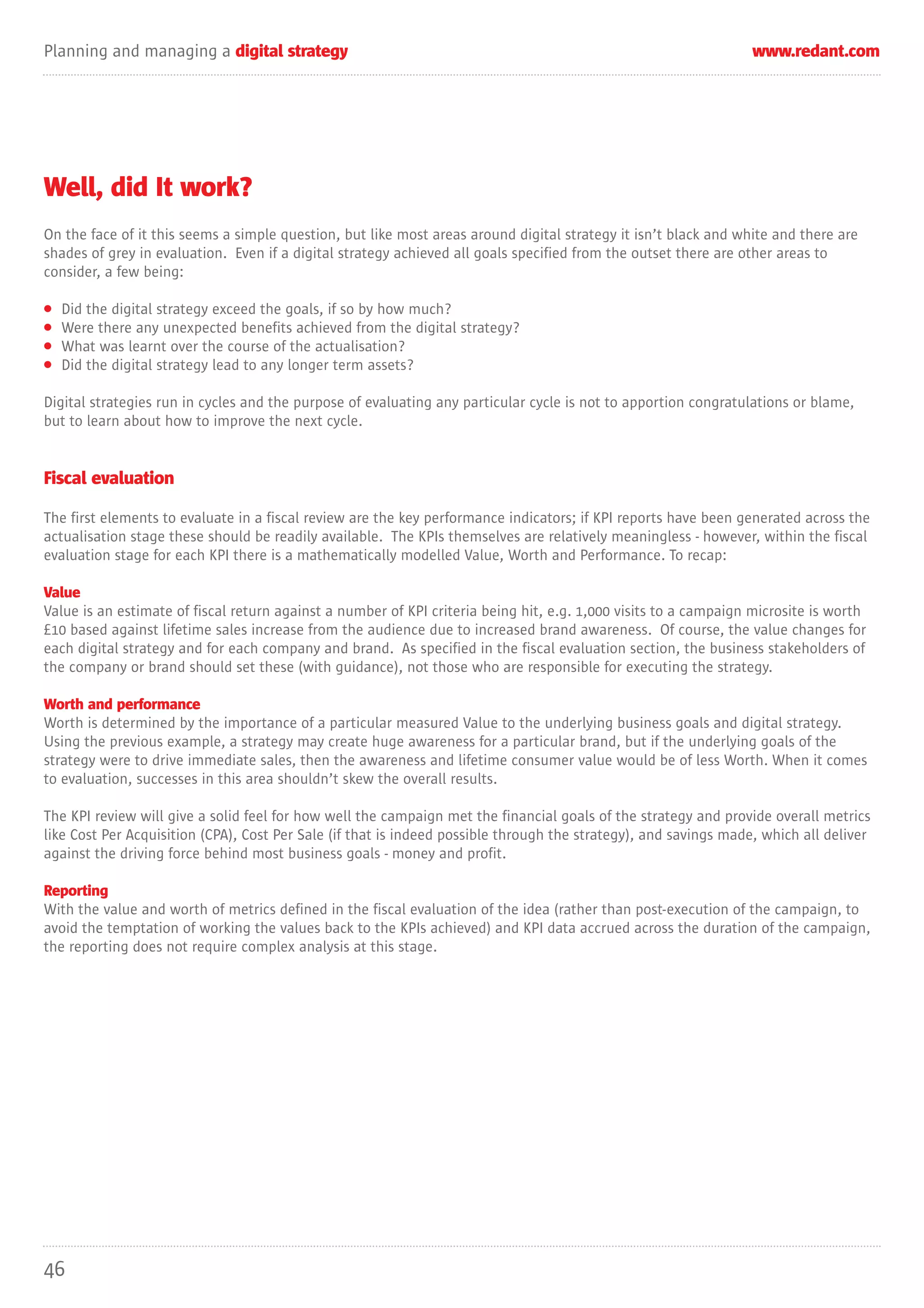 Planning and managing a digital strategy                                                                         www.redant.com




Well, did It work?
On the face of it this seems a simple question, but like most areas around digital strategy it isn’t black and white and there are
shades of grey in evaluation. Even if a digital strategy achieved all goals specified from the outset there are other areas to
consider, a few being:

•   Did the digital strategy exceed the goals, if so by how much?
•   Were there any unexpected benefits achieved from the digital strategy?
•   What was learnt over the course of the actualisation?
•   Did the digital strategy lead to any longer term assets?

Digital strategies run in cycles and the purpose of evaluating any particular cycle is not to apportion congratulations or blame,
but to learn about how to improve the next cycle.


Fiscal evaluation

The first elements to evaluate in a fiscal review are the key performance indicators; if KPI reports have been generated across the
actualisation stage these should be readily available. The KPIs themselves are relatively meaningless - however, within the fiscal
evaluation stage for each KPI there is a mathematically modelled Value, Worth and Performance. To recap:

Value
Value is an estimate of fiscal return against a number of KPI criteria being hit, e.g. 1,000 visits to a campaign microsite is worth
£10 based against lifetime sales increase from the audience due to increased brand awareness. Of course, the value changes for
each digital strategy and for each company and brand. As specified in the fiscal evaluation section, the business stakeholders of
the company or brand should set these (with guidance), not those who are responsible for executing the strategy.

Worth and performance
Worth is determined by the importance of a particular measured Value to the underlying business goals and digital strategy.
Using the previous example, a strategy may create huge awareness for a particular brand, but if the underlying goals of the
strategy were to drive immediate sales, then the awareness and lifetime consumer value would be of less Worth. When it comes
to evaluation, successes in this area shouldn’t skew the overall results.

The KPI review will give a solid feel for how well the campaign met the financial goals of the strategy and provide overall metrics
like Cost Per Acquisition (CPA), Cost Per Sale (if that is indeed possible through the strategy), and savings made, which all deliver
against the driving force behind most business goals - money and profit.

Reporting
With the value and worth of metrics defined in the fiscal evaluation of the idea (rather than post-execution of the campaign, to
avoid the temptation of working the values back to the KPIs achieved) and KPI data accrued across the duration of the campaign,
the reporting does not require complex analysis at this stage.




46
 