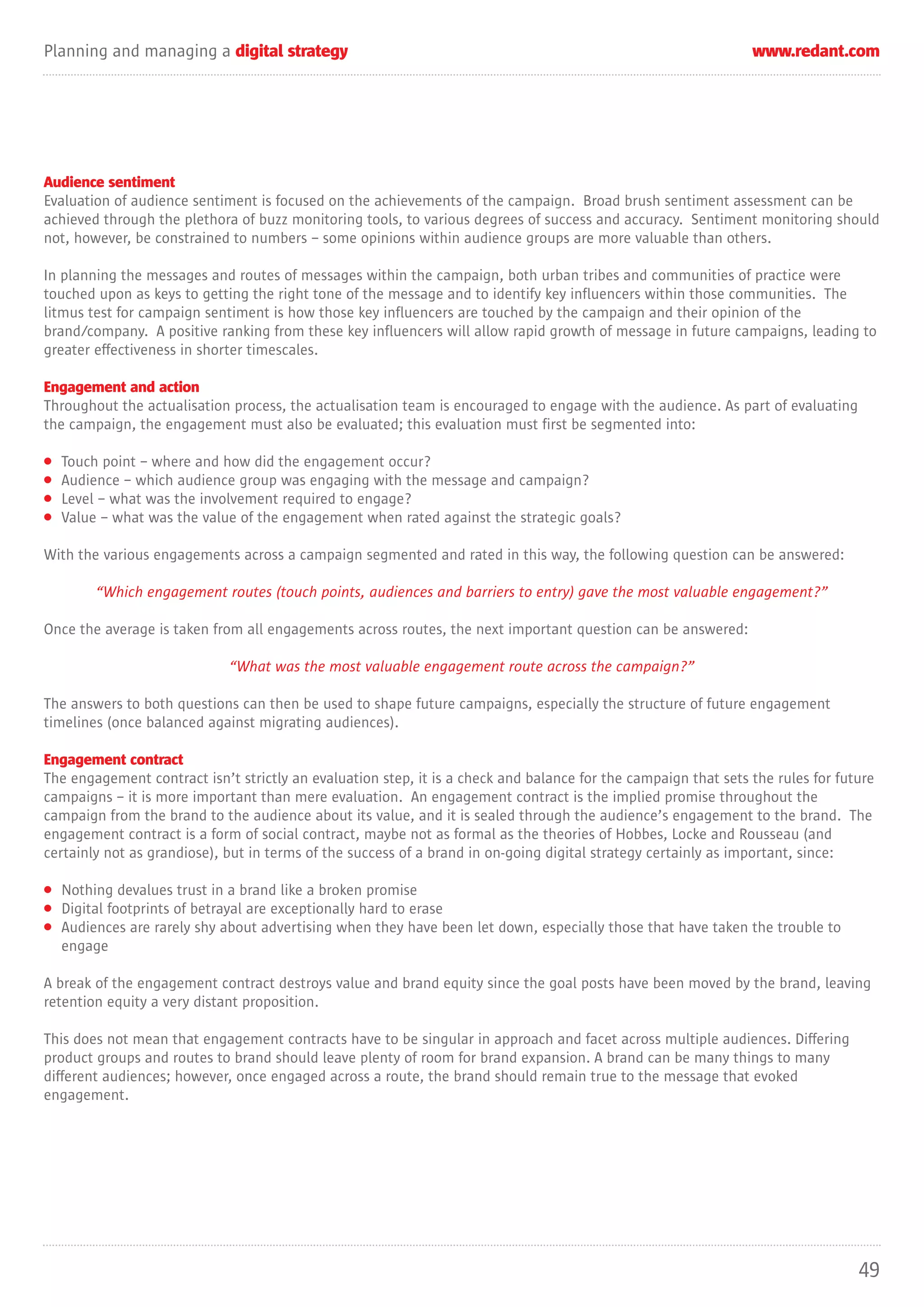Planning and managing a digital strategy                                                                        www.redant.com




Audience sentiment
Evaluation of audience sentiment is focused on the achievements of the campaign. Broad brush sentiment assessment can be
achieved through the plethora of buzz monitoring tools, to various degrees of success and accuracy. Sentiment monitoring should
not, however, be constrained to numbers – some opinions within audience groups are more valuable than others.

In planning the messages and routes of messages within the campaign, both urban tribes and communities of practice were
touched upon as keys to getting the right tone of the message and to identify key influencers within those communities. The
litmus test for campaign sentiment is how those key influencers are touched by the campaign and their opinion of the
brand/company. A positive ranking from these key influencers will allow rapid growth of message in future campaigns, leading to
greater effectiveness in shorter timescales.

Engagement and action
Throughout the actualisation process, the actualisation team is encouraged to engage with the audience. As part of evaluating
the campaign, the engagement must also be evaluated; this evaluation must first be segmented into:

•   Touch point – where and how did the engagement occur?
•   Audience – which audience group was engaging with the message and campaign?
•   Level – what was the involvement required to engage?
•   Value – what was the value of the engagement when rated against the strategic goals?

With the various engagements across a campaign segmented and rated in this way, the following question can be answered:

         “Which engagement routes (touch points, audiences and barriers to entry) gave the most valuable engagement?”

Once the average is taken from all engagements across routes, the next important question can be answered:

                             “What was the most valuable engagement route across the campaign?”

The answers to both questions can then be used to shape future campaigns, especially the structure of future engagement
timelines (once balanced against migrating audiences).

Engagement contract
The engagement contract isn’t strictly an evaluation step, it is a check and balance for the campaign that sets the rules for future
campaigns – it is more important than mere evaluation. An engagement contract is the implied promise throughout the
campaign from the brand to the audience about its value, and it is sealed through the audience’s engagement to the brand. The
engagement contract is a form of social contract, maybe not as formal as the theories of Hobbes, Locke and Rousseau (and
certainly not as grandiose), but in terms of the success of a brand in on-going digital strategy certainly as important, since:

• Nothing devalues trust in a brand like a broken promise
• Digital footprints of betrayal are exceptionally hard to erase
• Audiences are rarely shy about advertising when they have been let down, especially those that have taken the trouble to
  engage

A break of the engagement contract destroys value and brand equity since the goal posts have been moved by the brand, leaving
retention equity a very distant proposition.

This does not mean that engagement contracts have to be singular in approach and facet across multiple audiences. Differing
product groups and routes to brand should leave plenty of room for brand expansion. A brand can be many things to many
different audiences; however, once engaged across a route, the brand should remain true to the message that evoked
engagement.




                                                                                                                                 49
 