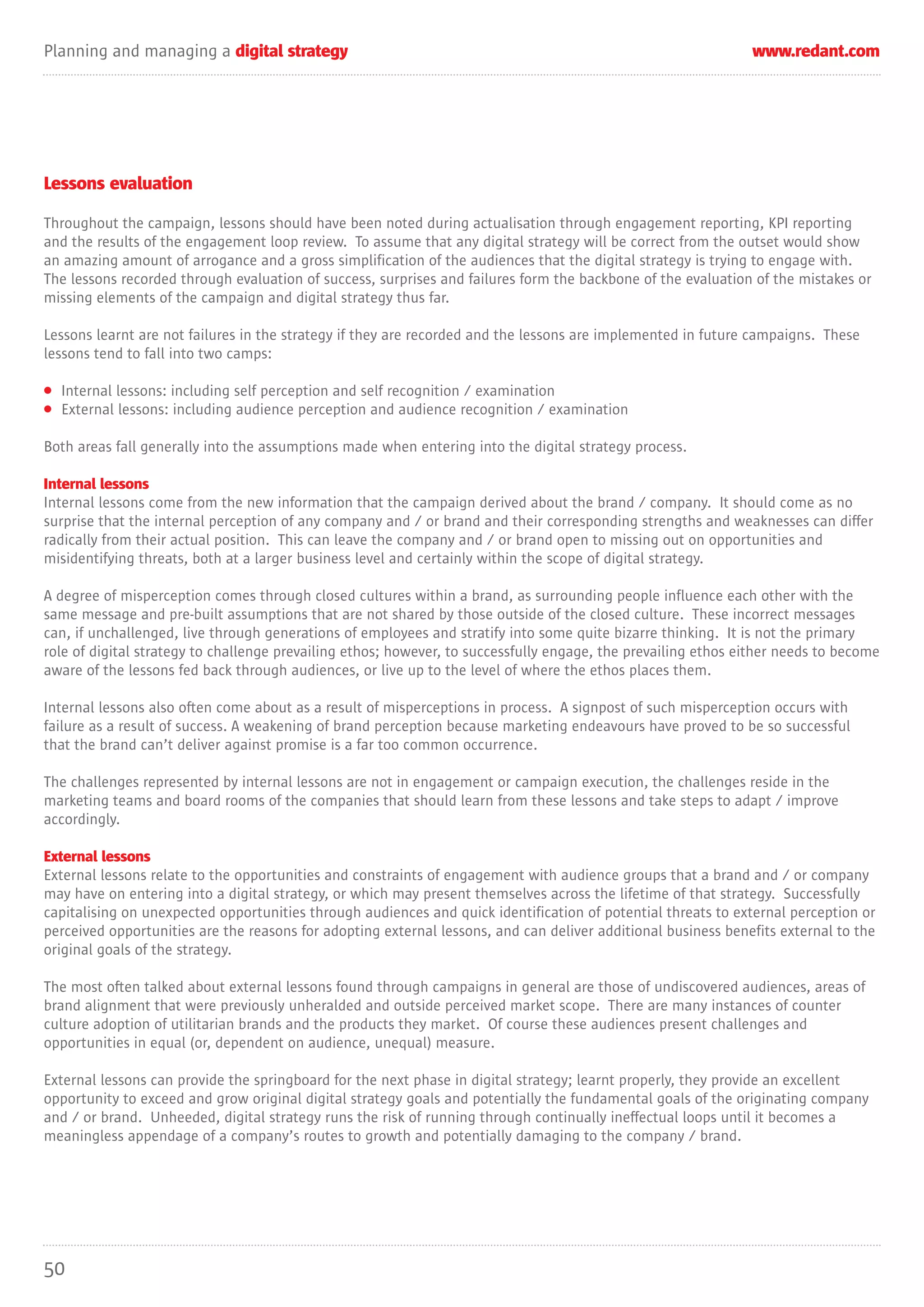 Planning and managing a digital strategy                                                                       www.redant.com




Lessons evaluation

Throughout the campaign, lessons should have been noted during actualisation through engagement reporting, KPI reporting
and the results of the engagement loop review. To assume that any digital strategy will be correct from the outset would show
an amazing amount of arrogance and a gross simplification of the audiences that the digital strategy is trying to engage with.
The lessons recorded through evaluation of success, surprises and failures form the backbone of the evaluation of the mistakes or
missing elements of the campaign and digital strategy thus far.

Lessons learnt are not failures in the strategy if they are recorded and the lessons are implemented in future campaigns. These
lessons tend to fall into two camps:

• Internal lessons: including self perception and self recognition / examination
• External lessons: including audience perception and audience recognition / examination

Both areas fall generally into the assumptions made when entering into the digital strategy process.

Internal lessons
Internal lessons come from the new information that the campaign derived about the brand / company. It should come as no
surprise that the internal perception of any company and / or brand and their corresponding strengths and weaknesses can differ
radically from their actual position. This can leave the company and / or brand open to missing out on opportunities and
misidentifying threats, both at a larger business level and certainly within the scope of digital strategy.

A degree of misperception comes through closed cultures within a brand, as surrounding people influence each other with the
same message and pre-built assumptions that are not shared by those outside of the closed culture. These incorrect messages
can, if unchallenged, live through generations of employees and stratify into some quite bizarre thinking. It is not the primary
role of digital strategy to challenge prevailing ethos; however, to successfully engage, the prevailing ethos either needs to become
aware of the lessons fed back through audiences, or live up to the level of where the ethos places them.

Internal lessons also often come about as a result of misperceptions in process. A signpost of such misperception occurs with
failure as a result of success. A weakening of brand perception because marketing endeavours have proved to be so successful
that the brand can’t deliver against promise is a far too common occurrence.

The challenges represented by internal lessons are not in engagement or campaign execution, the challenges reside in the
marketing teams and board rooms of the companies that should learn from these lessons and take steps to adapt / improve
accordingly.

External lessons
External lessons relate to the opportunities and constraints of engagement with audience groups that a brand and / or company
may have on entering into a digital strategy, or which may present themselves across the lifetime of that strategy. Successfully
capitalising on unexpected opportunities through audiences and quick identification of potential threats to external perception or
perceived opportunities are the reasons for adopting external lessons, and can deliver additional business benefits external to the
original goals of the strategy.

The most often talked about external lessons found through campaigns in general are those of undiscovered audiences, areas of
brand alignment that were previously unheralded and outside perceived market scope. There are many instances of counter
culture adoption of utilitarian brands and the products they market. Of course these audiences present challenges and
opportunities in equal (or, dependent on audience, unequal) measure.

External lessons can provide the springboard for the next phase in digital strategy; learnt properly, they provide an excellent
opportunity to exceed and grow original digital strategy goals and potentially the fundamental goals of the originating company
and / or brand. Unheeded, digital strategy runs the risk of running through continually ineffectual loops until it becomes a
meaningless appendage of a company’s routes to growth and potentially damaging to the company / brand.




50
 