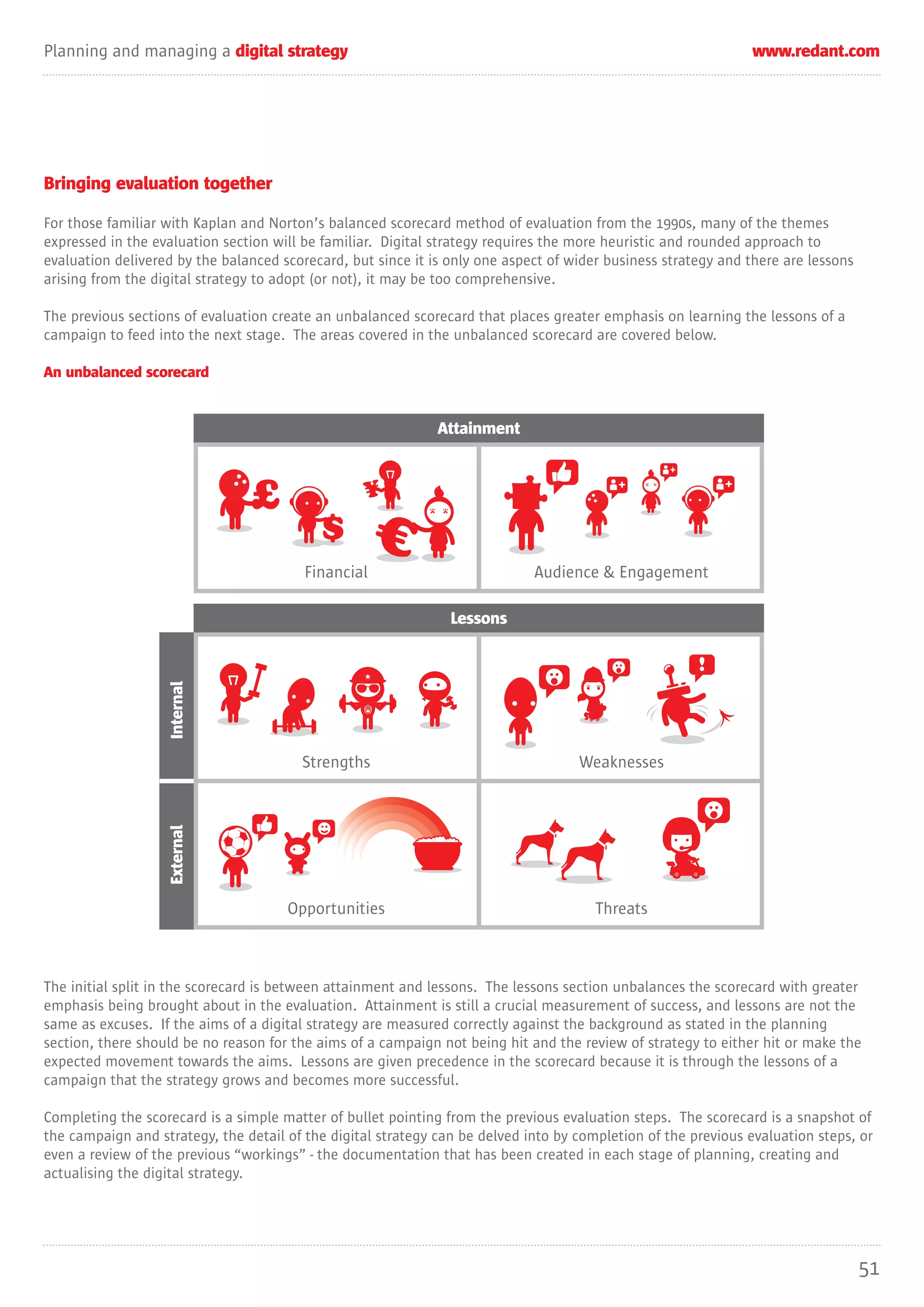 Planning and managing a digital strategy                                                                       www.redant.com




Bringing evaluation together

For those familiar with Kaplan and Norton’s balanced scorecard method of evaluation from the 1990s, many of the themes
expressed in the evaluation section will be familiar. Digital strategy requires the more heuristic and rounded approach to
evaluation delivered by the balanced scorecard, but since it is only one aspect of wider business strategy and there are lessons
arising from the digital strategy to adopt (or not), it may be too comprehensive.

The previous sections of evaluation create an unbalanced scorecard that places greater emphasis on learning the lessons of a
campaign to feed into the next stage. The areas covered in the unbalanced scorecard are covered below.

An unbalanced scorecard


                                                              Attainment



                                £                 ¥


                                         Financial                           Audience & Engagement

                                                                Lessons
                   Internal




                                        Strengths                                   Weaknesses
                   External




                                      Opportunities                                    Threats



The initial split in the scorecard is between attainment and lessons. The lessons section unbalances the scorecard with greater
emphasis being brought about in the evaluation. Attainment is still a crucial measurement of success, and lessons are not the
same as excuses. If the aims of a digital strategy are measured correctly against the background as stated in the planning
section, there should be no reason for the aims of a campaign not being hit and the review of strategy to either hit or make the
expected movement towards the aims. Lessons are given precedence in the scorecard because it is through the lessons of a
campaign that the strategy grows and becomes more successful.

Completing the scorecard is a simple matter of bullet pointing from the previous evaluation steps. The scorecard is a snapshot of
the campaign and strategy, the detail of the digital strategy can be delved into by completion of the previous evaluation steps, or
even a review of the previous “workings” - the documentation that has been created in each stage of planning, creating and
actualising the digital strategy.




                                                                                                                                   51
 