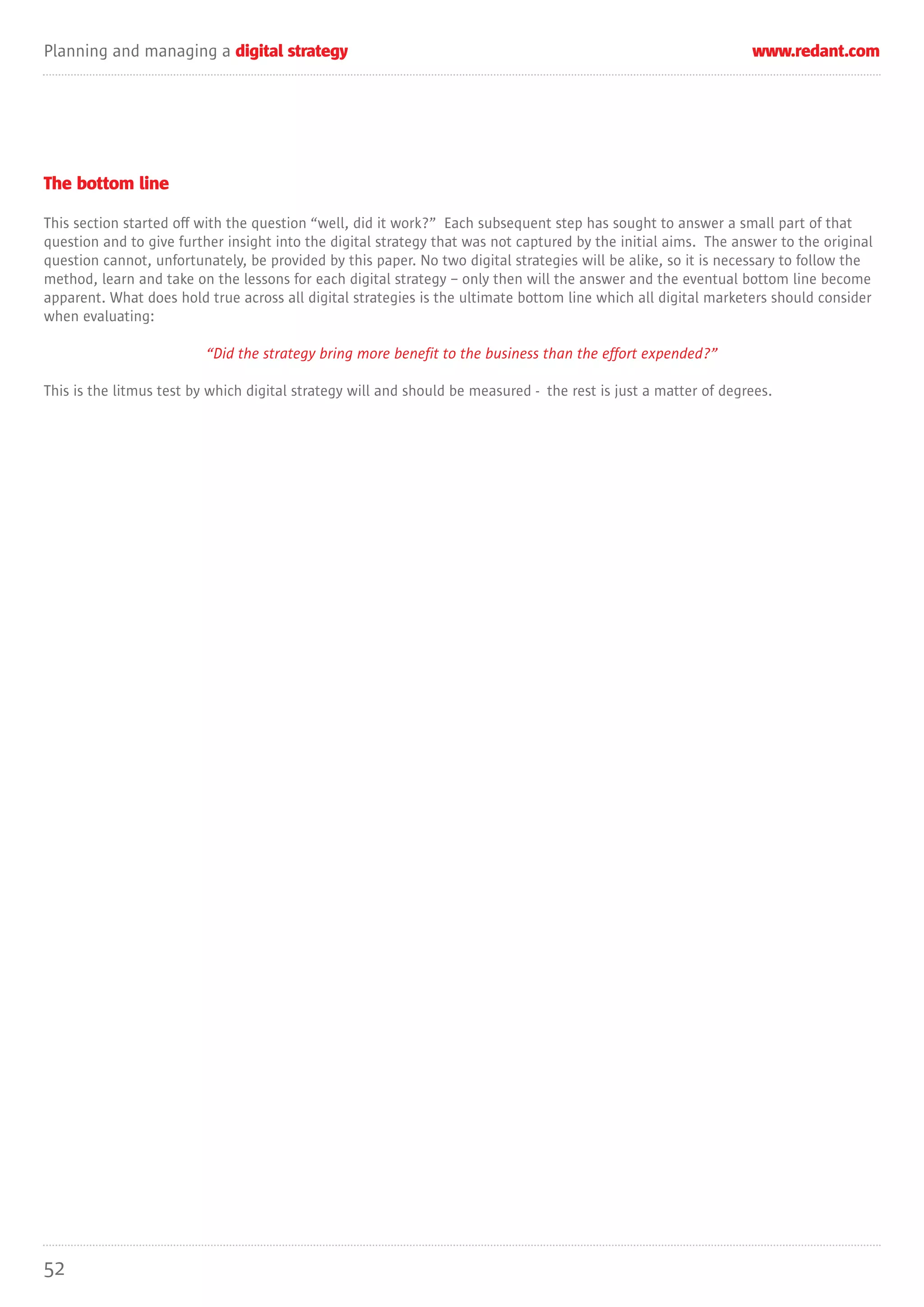 Planning and managing a digital strategy                                                                         www.redant.com




The bottom line

This section started off with the question “well, did it work?” Each subsequent step has sought to answer a small part of that
question and to give further insight into the digital strategy that was not captured by the initial aims. The answer to the original
question cannot, unfortunately, be provided by this paper. No two digital strategies will be alike, so it is necessary to follow the
method, learn and take on the lessons for each digital strategy – only then will the answer and the eventual bottom line become
apparent. What does hold true across all digital strategies is the ultimate bottom line which all digital marketers should consider
when evaluating:

                          “Did the strategy bring more benefit to the business than the effort expended?”

This is the litmus test by which digital strategy will and should be measured - the rest is just a matter of degrees.




52
 