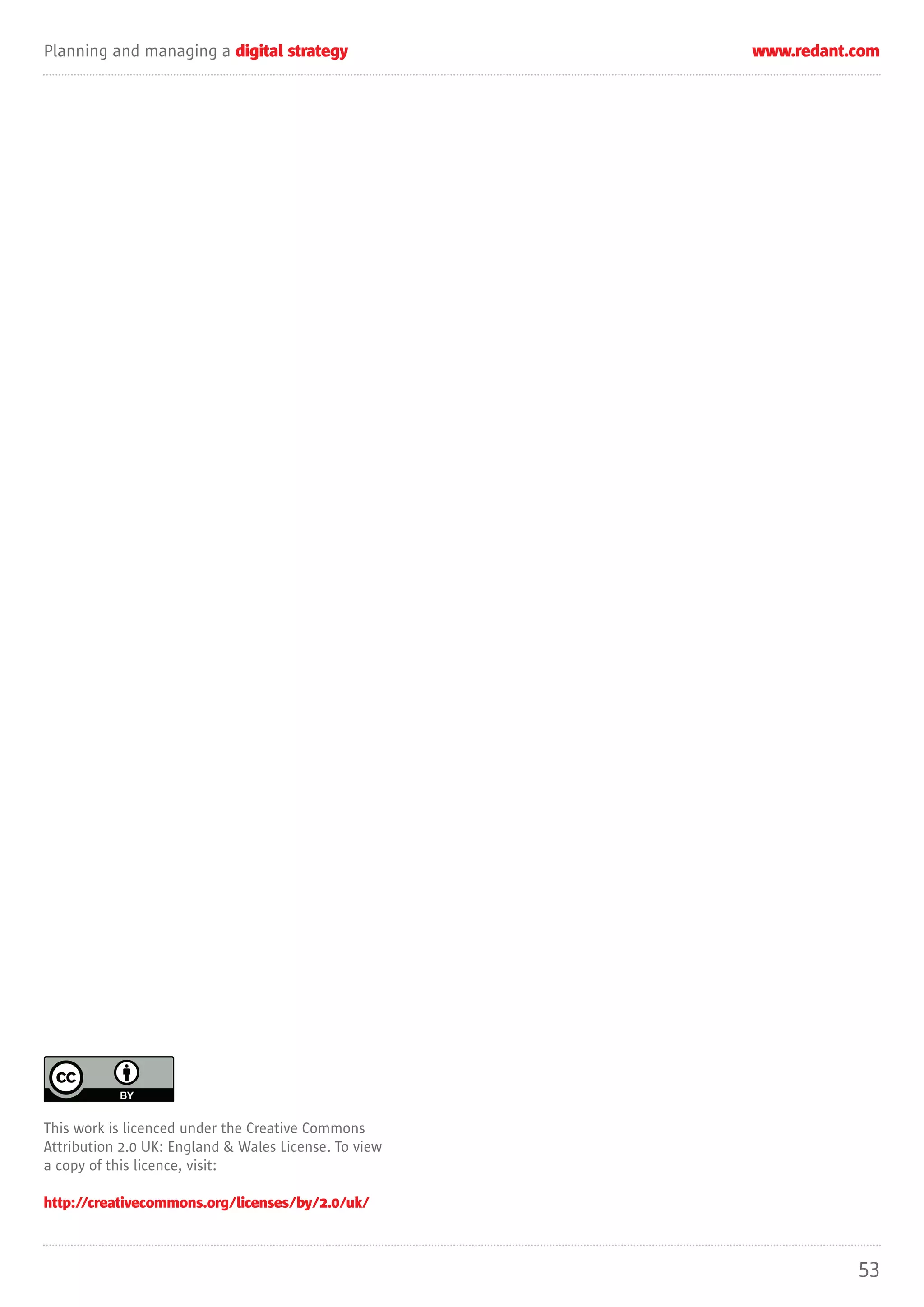Planning and managing a digital strategy               www.redant.com




This work is licenced under the Creative Commons
Attribution 2.0 UK: England & Wales License. To view
a copy of this licence, visit:

http://creativecommons.org/licenses/by/2.0/uk/



                                                                  53
 