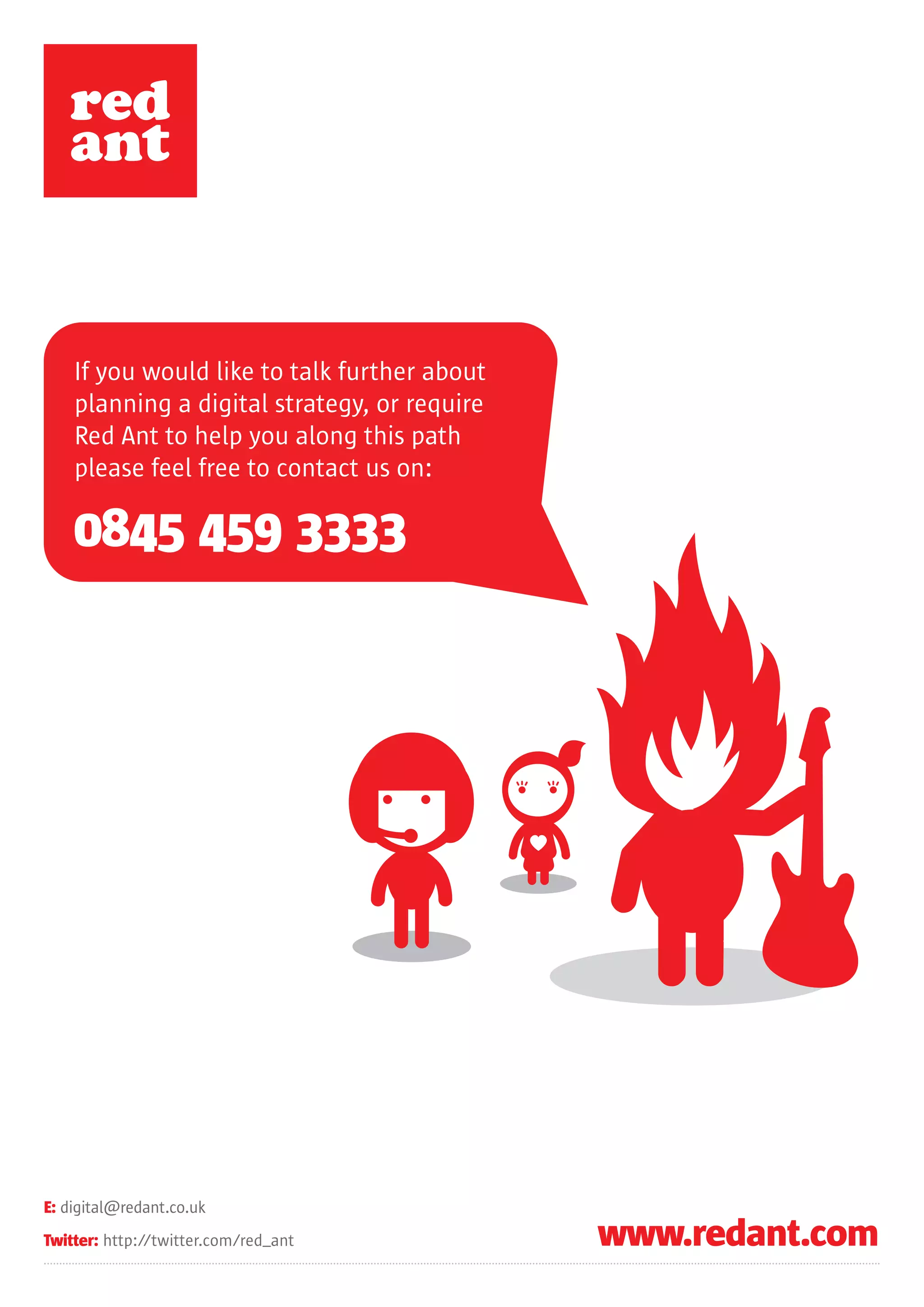 If you would like to talk further about
    planning a digital strategy, or require
    Red Ant to help you along this path
    please feel free to contact us on:

    0845 459 3333




E: digital@redant.co.uk
Twitter: http://twitter.com/red_ant           www.redant.com
 