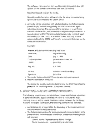 The software name and version used to create the copied data will 
appear on the diskette or CD label (see item (b) below.) 
No other files will exist on the media. 
No additional information will exist in the file aside from data being 
specifically transmitted to the GSCPC office. 
b. All media will be submitted with labels indicating the following data 
(see example) and will be signed by the firm's authorized agent 
submitting the map. The purpose of the signature is to verify the 
transmittal of the data, not professional responsibility for the data. It 
is understood by GSCPC that the digital data is not a certified, legal 
document (201 KAR 18:102 as it relates to KRS 322.340). It is the 
responsibility of the GSCPC staff to refer to the recorded map for the 
corrected information. 
Example: 
Project or Subdivision Name: Big Tree Acres 
File Name: bigtreacrs.dwg 
Date: July 1, 1998 
Company Name: Jones & Associates, Inc. 
LS / PE: John Doe 
Reg. No.: L.S. 7801 
Format: DWG/DXF/DOS/4 Backup 
Signature: John Doe 
c. The media delivered to GSCPC can be returned upon request. 
d. MEDIA SUBMISSION TIMELINE 
The digital file must be submitted at the time the GSCPC certifies the 
plat/plan for recording in the County Clerk's Office. 
5. CONVENTIONAL HARD COPY SUBMISSION REQUIREMENTS 
The following requirements pertain to hard copy maps that are submitted 
in conjunction with a digital submittal. In order to facilitate the map 
checking process and to enable direct correlation between the hard copy 
map and the digital submission, the following points should be noted. 
Any distance, on or internal to, the boundary of the map must meet 
National Map Accuracy Standards. 
The following convention for symbolization of monumentation is the 
preferred and recommended convention. Three monument symbols 
will be used. 
Control points - represented by a solid triangle 
Found monuments - represented by a solid circle 
 