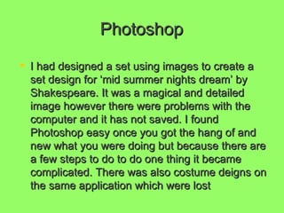 Photoshop I had designed a set using images to create a set design for ‘mid summer nights dream’ by Shakespeare. It was a magical and detailed image however there were problems with the computer and it has not saved. I found Photoshop easy once you got the hang of and new what you were doing but because there are a few steps to do to do one thing it became complicated. There was also costume deigns on the same application which were lost   