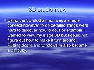 3D studio max Using the 3D studio max  was a simple concept however to do detailed things were hard to discover how to do. For example I wanted to view my stage 3D but I could not figure out how to make it turn around. Putting doors and windows in also became a difficulty.  