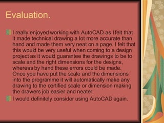 Evaluation.  I really enjoyed working with AutoCAD as I felt that it made technical drawing a lot more accurate than hand and made them very neat on a page. I felt that this would be very useful when coming to a design project as it would guarantee the drawings to be to scale and the right dimensions for the designs, whereas by hand these errors could be made. Once you have put the scale and the dimensions into the programme it will automatically make any drawing to the certified scale or dimension making the drawers job easier and neater.  I would definitely consider using AutoCAD again.  