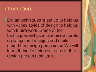 Introduction.  Digital techniques is set up to help us with varies styles of design to help us with future work. Some of the techniques will give us more accurate drawings and designs and could speed the design process up. We will learn these techniques to use in the design project next term.  