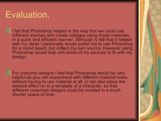 Evaluation.  I felt that Photoshop helped in the way that we could use different sources and create collages using those materials in a quick and efficient manner. Although iv felt that it helped with my ideas I personally would prefer not to use Photoshop for a mood board, but collect my own source. However using Photoshop would help edit some of my sources to fit with my design.  For costume designs I feel that Photoshop would be very helpful as you can experiment with different material looks without having to use material at all. U can also place the desired effect on to a template of a character, so that different costumes designs could be created in a much shorter space of time.  