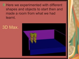 3D Max.  Here we experimented with different shapes and objects to start then and made a room from what we had learnt.  