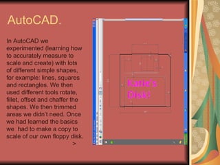 AutoCAD.  In AutoCAD we experimented (learning how to accurately measure to scale and create) with lots of different simple shapes, for example: lines, squares and rectangles. We then used different tools rotate, fillet, offset and chaffer the shapes. We then trimmed areas we didn’t need. Once we had learned the basics we  had to make a copy to scale of our own floppy disk. > 