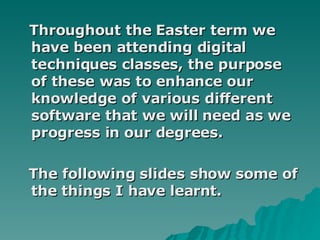 Throughout the Easter term we have been attending digital techniques classes, the purpose of these was to enhance our knowledge of various different software that we will need as we progress in our degrees. The following slides show some of the things I have learnt. 