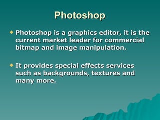 Photoshop Photoshop is a graphics editor, it is the current market leader for commercial bitmap and image manipulation. It provides special effects services such as backgrounds, textures and many more. 