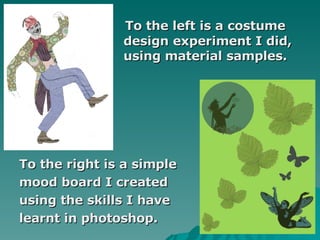   To the left is a costume    design experiment I did,    using material samples. To the right is a simple  mood board I created  using the skills I have  learnt in photoshop. 