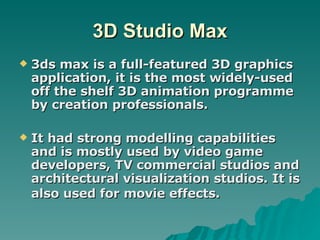 3D Studio Max 3ds max is a full-featured 3D graphics application, it is the most widely-used off the shelf 3D animation programme by creation professionals. It had strong modelling capabilities and is mostly used by video game developers, TV commercial studios and architectural visualization studios. It is also used for movie effects.   