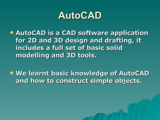 AutoCAD AutoCAD is a CAD software application for 2D and 3D design and drafting, it includes a full set of basic solid modelling and 3D tools. We learnt basic knowledge of AutoCAD and how to construct simple objects. 