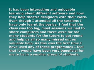 It has been interesting and enjoyable learning about different software and how they help theatre designers with their work. Even though I attended all the sessions I have only learnt the basics, I feel that the class was too big, most sessions we had to share computers and there were far too many students for the tutors to get round and help us all so many missed out on valuable help. As this was the first time I have used any of these programmes I feel that it would have been very beneficial for me to be in a smaller group of students. 