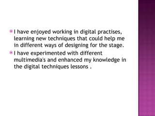 I have enjoyed working in digital practises, learning new techniques that could help me in different ways of designing for the stage.  I have experimented with different multimedia's and enhanced my knowledge in the digital techniques lessons . 