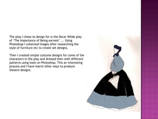 The play I chose to design for is the Oscar Wilde play of ‘The Importance of Being earnest’ ... Using Photoshop I collected images after researching the style of furniture etc to create set designs. Then I created simple costume designs for come of the characters in the play and dressed then with different patterns using tools on Photoshop. This an interesting process and I have learnt other ways to produce theatre designs.  