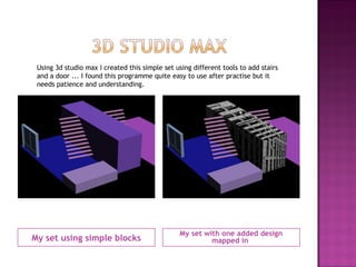 My set using simple blocks My set with one added design mapped in  Using 3d studio max I created this simple set using different tools to add stairs and a door ... I found this programme quite easy to use after practise but it needs patience and understanding. 