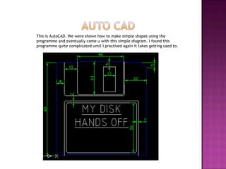 This is AutoCAD. We were shown how to make simple shapes using the programme and eventually came u with this simple diagram. I found this programme quite complicated until I practised again it takes getting used to. 