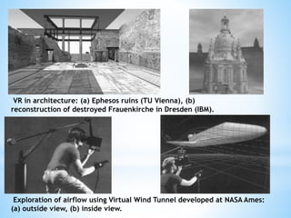 VR in architecture: (a) Ephesos ruins (TU Vienna), (b)
reconstruction of destroyed Frauenkirche in Dresden (IBM).
Exploration of airflow using Virtual Wind Tunnel developed at NASA Ames:
(a) outside view, (b) inside view.
 