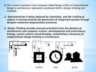 The current transition from Computer Aided Design (CAD) to Computational
Design in architecture represents a profound shift in design thinking and
methods.
 Representation is being replaced by simulation, and the crafting of
objects is moving towards the generation of integrated systems through
designer-authored computational processes.
 Design Thinking includes relevant principles from the domains of
mathematics and computer science, developmental and evolutionary
biology, system science and philosophy, establishing a discourse for
computational design thinking in architecture.
 