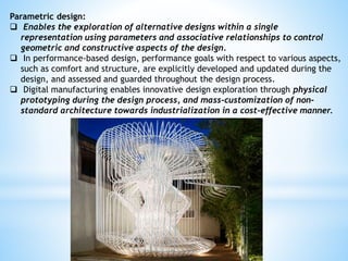 Parametric design:
 Enables the exploration of alternative designs within a single
representation using parameters and associative relationships to control
geometric and constructive aspects of the design.
 In performance-based design, performance goals with respect to various aspects,
such as comfort and structure, are explicitly developed and updated during the
design, and assessed and guarded throughout the design process.
 Digital manufacturing enables innovative design exploration through physical
prototyping during the design process, and mass-customization of non-
standard architecture towards industrialization in a cost-effective manner.
 