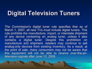 Digital Television Tuners

The Commission's digital tuner rule specifies that as of
March 1, 2007, all new TVs must include digital tuners. This
rule prohibits the manufacture, import, or interstate shipment
of any device containing an analog tuner, unless it also
contains a digital tuner. Despite this prohibition on
manufacture and shipment, retailers may continue to sell
analog-only devices from existing inventory. As a result, at
the point of sale, many consumers may not be aware that
this equipment will not be able to receive over-the-air-
television signals after June 12, 2009.


                                                     source: dtv.gov
 