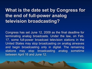 What is the date set by Congress for
the end of full-power analog
television broadcasting?

Congress has set June 12, 2009 as the final deadline for
terminating analog broadcasts. Under the law, on Feb.
17, some full-power broadcast television stations in the
United States may stop broadcasting on analog airwaves
and begin broadcasting only in digital. The remaining
stations may stop broadcasting analog sometime
between April 16 and June 12.
 