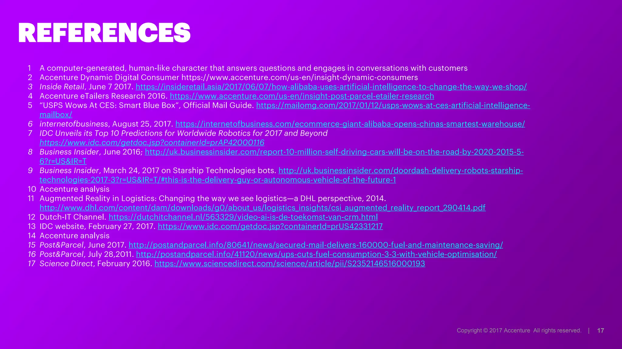 Copyright © 2017 Accenture All rights reserved. | 17
1 A computer-generated, human-like character that answers questions and engages in conversations with customers
2 Accenture Dynamic Digital Consumer https://www.accenture.com/us-en/insight-dynamic-consumers
3 Inside Retail, June 7 2017. https://insideretail.asia/2017/06/07/how-alibaba-uses-artificial-intelligence-to-change-the-way-we-shop/
4 Accenture eTailers Research 2016. https://www.accenture.com/us-en/insight-post-parcel-etailer-research
5 “USPS Wows At CES: Smart Blue Box”, Official Mail Guide. https://mailomg.com/2017/01/12/usps-wows-at-ces-artificial-intelligence-
mailbox/
6 internetofbusiness, August 25, 2017. https://internetofbusiness.com/ecommerce-giant-alibaba-opens-chinas-smartest-warehouse/
7 IDC Unveils its Top 10 Predictions for Worldwide Robotics for 2017 and Beyond
https://www.idc.com/getdoc.jsp?containerId=prAP42000116
8 Business Insider, June 2016; http://uk.businessinsider.com/report-10-million-self-driving-cars-will-be-on-the-road-by-2020-2015-5-
6?r=US&IR=T
9 Business Insider, March 24, 2017 on Starship Technologies bots. http://uk.businessinsider.com/doordash-delivery-robots-starship-
technologies-2017-3?r=US&IR=T/#this-is-the-delivery-guy-or-autonomous-vehicle-of-the-future-1
10 Accenture analysis
11 Augmented Reality in Logistics: Changing the way we see logistics—a DHL perspective, 2014.
http://www.dhl.com/content/dam/downloads/g0/about_us/logistics_insights/csi_augmented_reality_report_290414.pdf
12 Dutch-IT Channel. https://dutchitchannel.nl/563329/video-ai-is-de-toekomst-van-crm.html
13 IDC website, February 27, 2017. https://www.idc.com/getdoc.jsp?containerId=prUS42331217
14 Accenture analysis
15 Post&Parcel, June 2017. http://postandparcel.info/80641/news/secured-mail-delivers-160000-fuel-and-maintenance-saving/
16 Post&Parcel, July 28,2011. http://postandparcel.info/41120/news/ups-cuts-fuel-consumption-3-3-with-vehicle-optimisation/
17 Science Direct, February 2016. https://www.sciencedirect.com/science/article/pii/S2352146516000193
REFERENCES
Copyright © 2017 Accenture All rights reserved. |
 