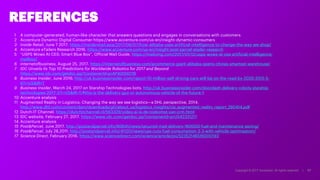 Copyright © 2017 Accenture All rights reserved. | 17
1 A computer-generated, human-like character that answers questions and engages in conversations with customers
2 Accenture Dynamic Digital Consumer https://www.accenture.com/us-en/insight-dynamic-consumers
3 Inside Retail, June 7 2017. https://insideretail.asia/2017/06/07/how-alibaba-uses-artificial-intelligence-to-change-the-way-we-shop/
4 Accenture eTailers Research 2016. https://www.accenture.com/us-en/insight-post-parcel-etailer-research
5 “USPS Wows At CES: Smart Blue Box”, Official Mail Guide. https://mailomg.com/2017/01/12/usps-wows-at-ces-artificial-intelligence-
mailbox/
6 internetofbusiness, August 25, 2017. https://internetofbusiness.com/ecommerce-giant-alibaba-opens-chinas-smartest-warehouse/
7 IDC Unveils its Top 10 Predictions for Worldwide Robotics for 2017 and Beyond
https://www.idc.com/getdoc.jsp?containerId=prAP42000116
8 Business Insider, June 2016; http://uk.businessinsider.com/report-10-million-self-driving-cars-will-be-on-the-road-by-2020-2015-5-
6?r=US&IR=T
9 Business Insider, March 24, 2017 on Starship Technologies bots. http://uk.businessinsider.com/doordash-delivery-robots-starship-
technologies-2017-3?r=US&IR=T/#this-is-the-delivery-guy-or-autonomous-vehicle-of-the-future-1
10 Accenture analysis
11 Augmented Reality in Logistics: Changing the way we see logistics—a DHL perspective, 2014.
http://www.dhl.com/content/dam/downloads/g0/about_us/logistics_insights/csi_augmented_reality_report_290414.pdf
12 Dutch-IT Channel. https://dutchitchannel.nl/563329/video-ai-is-de-toekomst-van-crm.html
13 IDC website, February 27, 2017. https://www.idc.com/getdoc.jsp?containerId=prUS42331217
14 Accenture analysis
15 Post&Parcel, June 2017. http://postandparcel.info/80641/news/secured-mail-delivers-160000-fuel-and-maintenance-saving/
16 Post&Parcel, July 28,2011. http://postandparcel.info/41120/news/ups-cuts-fuel-consumption-3-3-with-vehicle-optimisation/
17 Science Direct, February 2016. https://www.sciencedirect.com/science/article/pii/S2352146516000193
REFERENCES
Copyright © 2017 Accenture All rights reserved. |
 