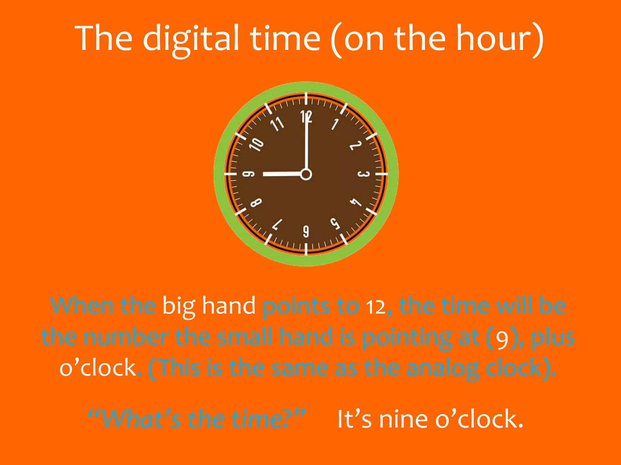 The digital time (on the hour)
When the big hand points to 12, the time will be
the number the small hand is pointing at (9), plus
o’clock. (This is the same as the analog clock).
“What’s the time?” It’s nine o’clock.
 