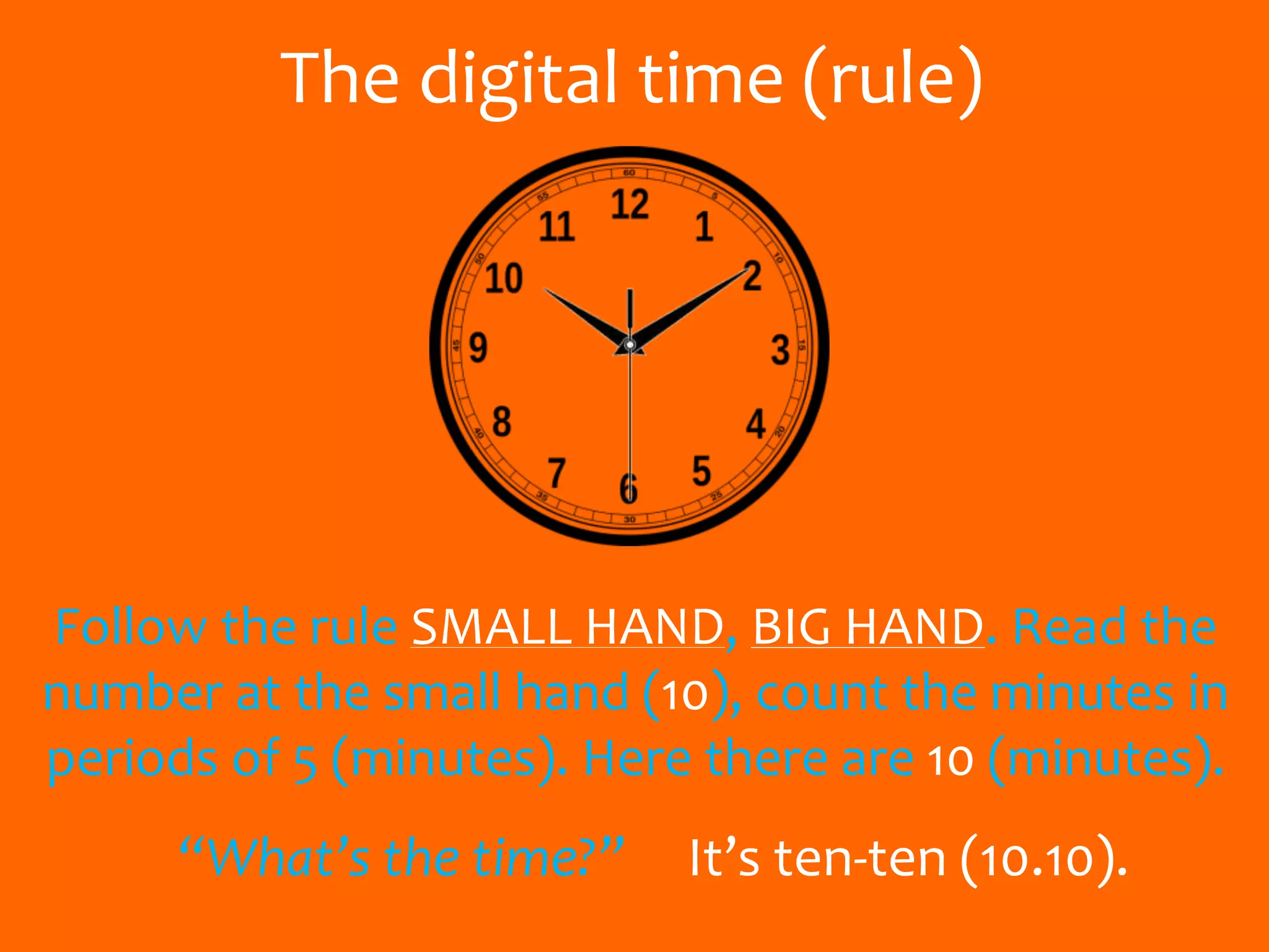 The digital time (rule)
Follow the rule SMALL HAND, BIG HAND. Read the
number at the small hand (10), count the minutes in
periods of 5 (minutes). Here there are 10 (minutes).
“What’s the time?” It’s ten-ten (10.10).
 