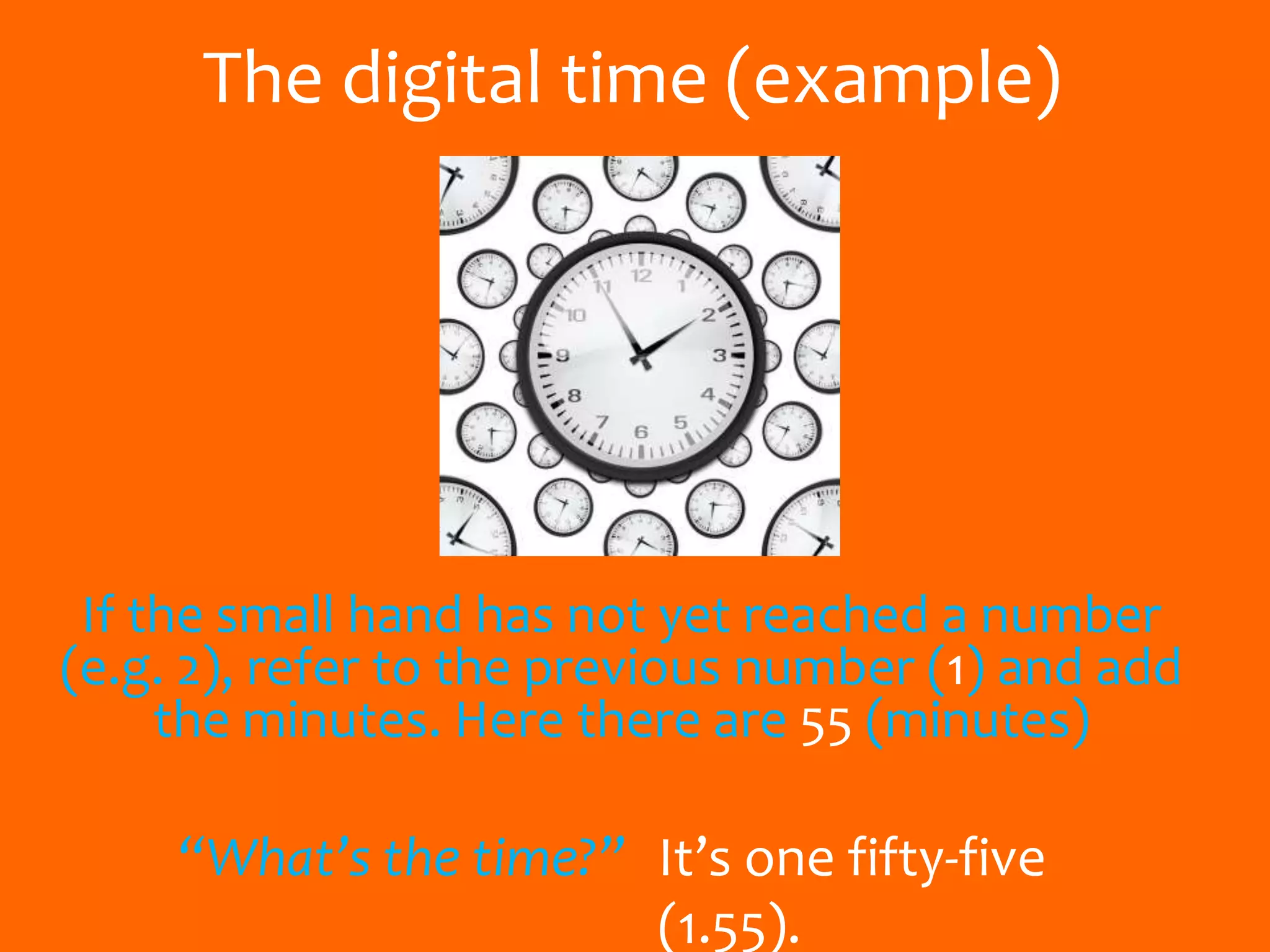 The digital time (example)
If the small hand has not yet reached a number
(e.g. 2), refer to the previous number (1) and add
the minutes. Here there are 55 (minutes)
“What’s the time?” It’s one fifty-five
(1.55).
 