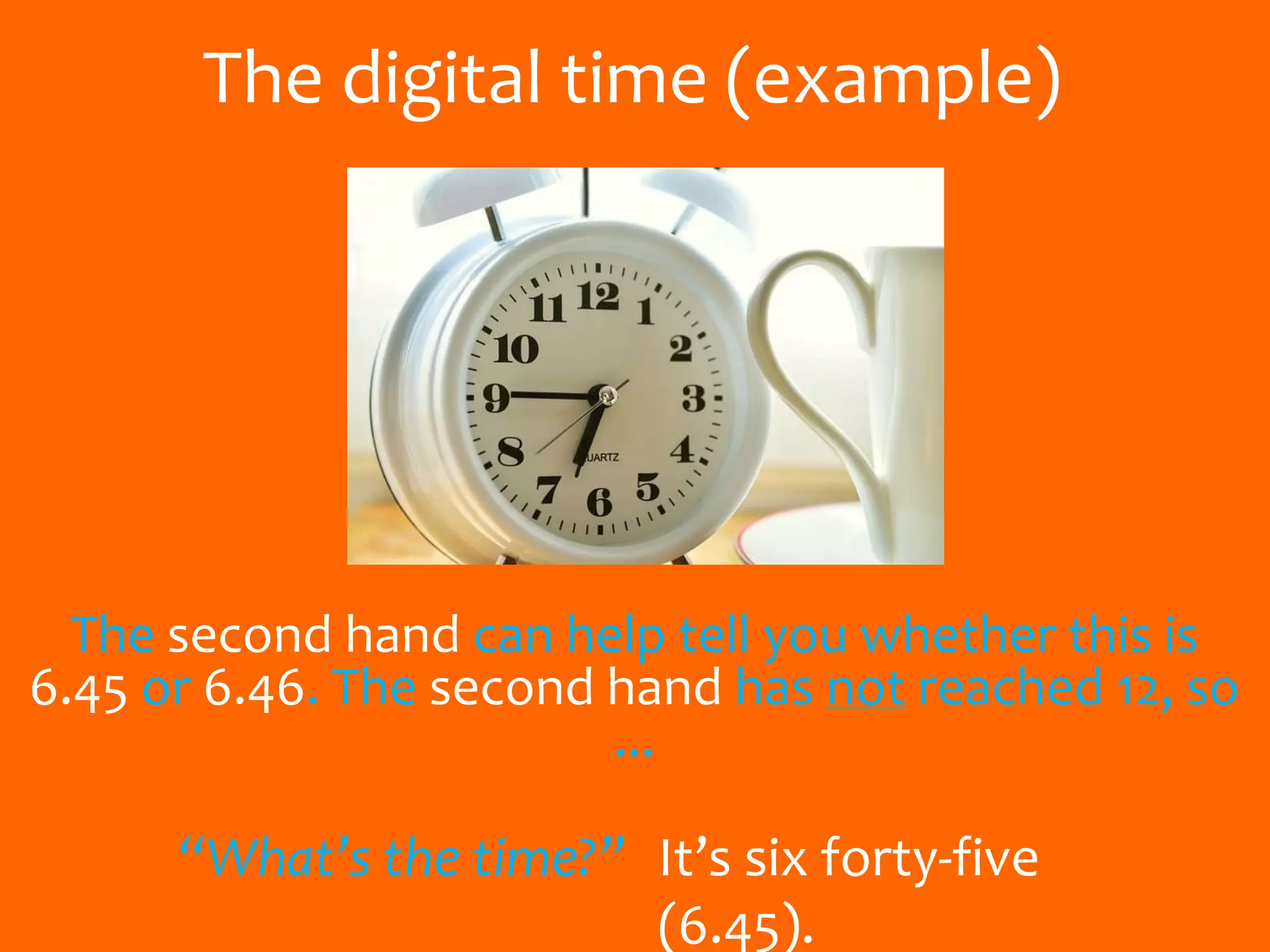 The digital time (example)
The second hand can help tell you whether this is
6.45 or 6.46. The second hand has not reached 12, so
...
“What’s the time?” It’s six forty-five
(6.45).
 