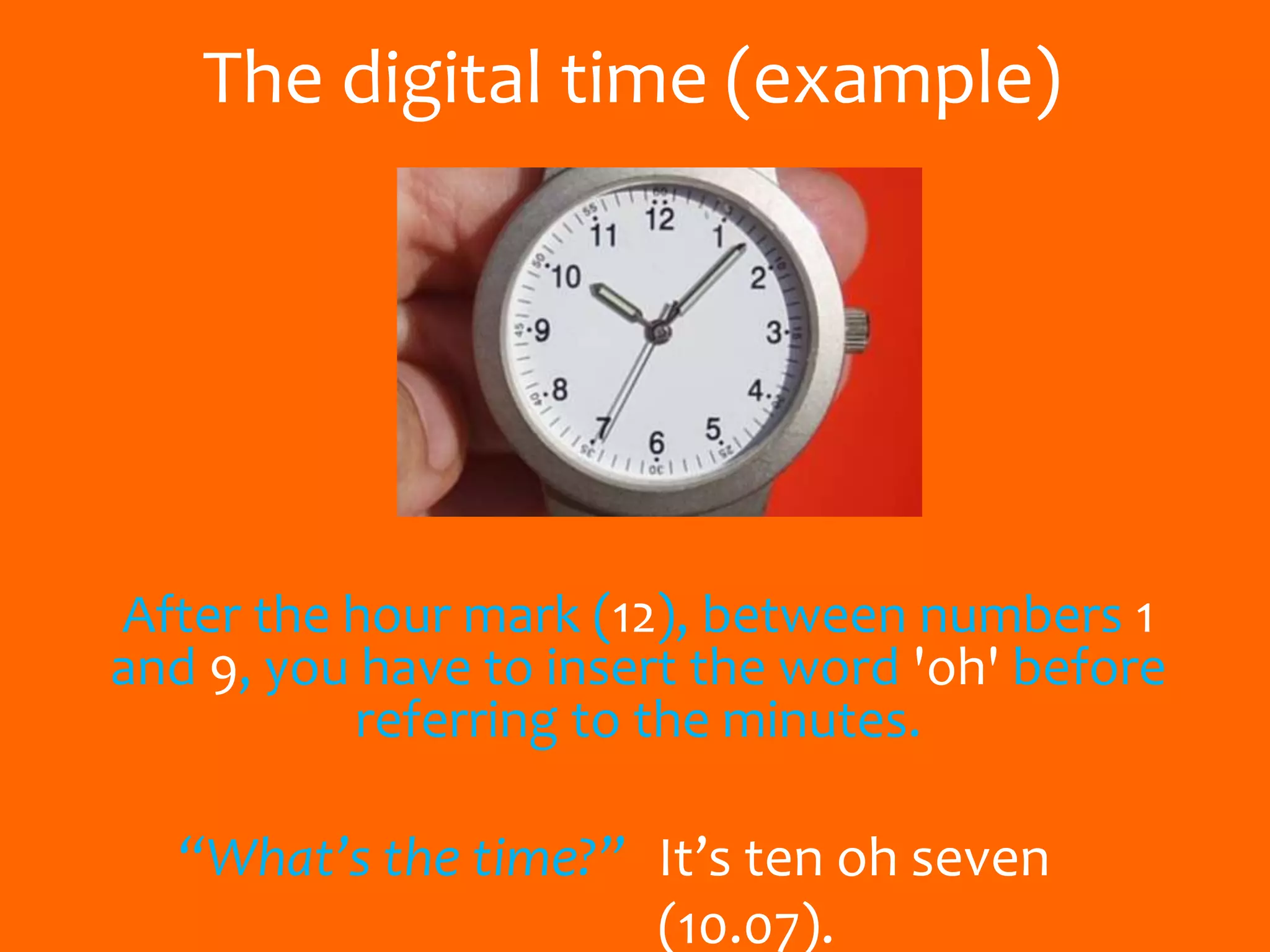 The digital time (example)
After the hour mark (12), between numbers 1
and 9, you have to insert the word 'oh' before
referring to the minutes.
“What’s the time?” It’s ten oh seven
(10.07).
 