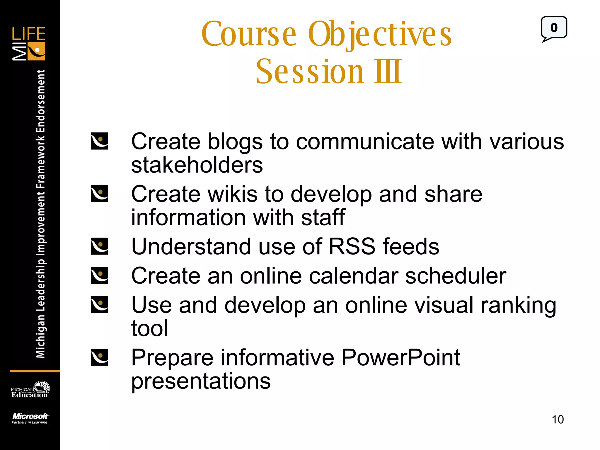 Course Objectives Session III Create blogs to communicate with various stakeholders Create wikis to develop and share information with staff Understand use of RSS feeds  Create an online calendar scheduler Use and develop an online visual ranking tool Prepare informative PowerPoint presentations 0 