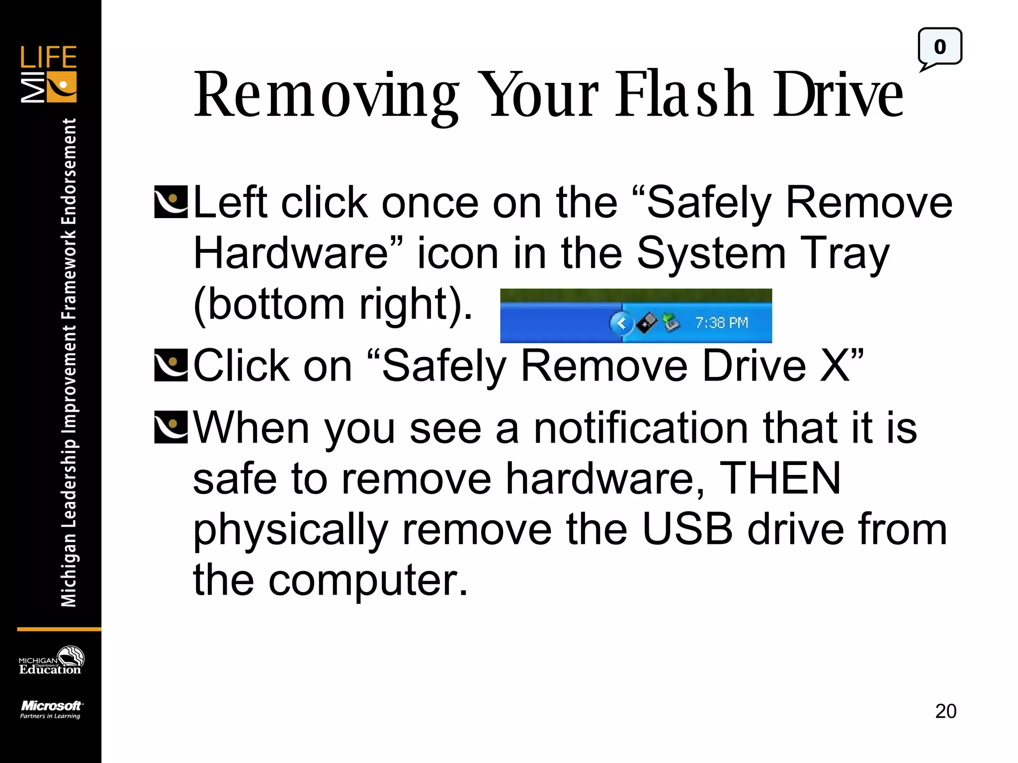 Removing Your Flash Drive Left click once on the “Safely Remove Hardware” icon in the System Tray (bottom right). Click on “Safely Remove Drive X” When you see a notification that it is safe to remove hardware, THEN physically remove the USB drive from the computer. 0 
