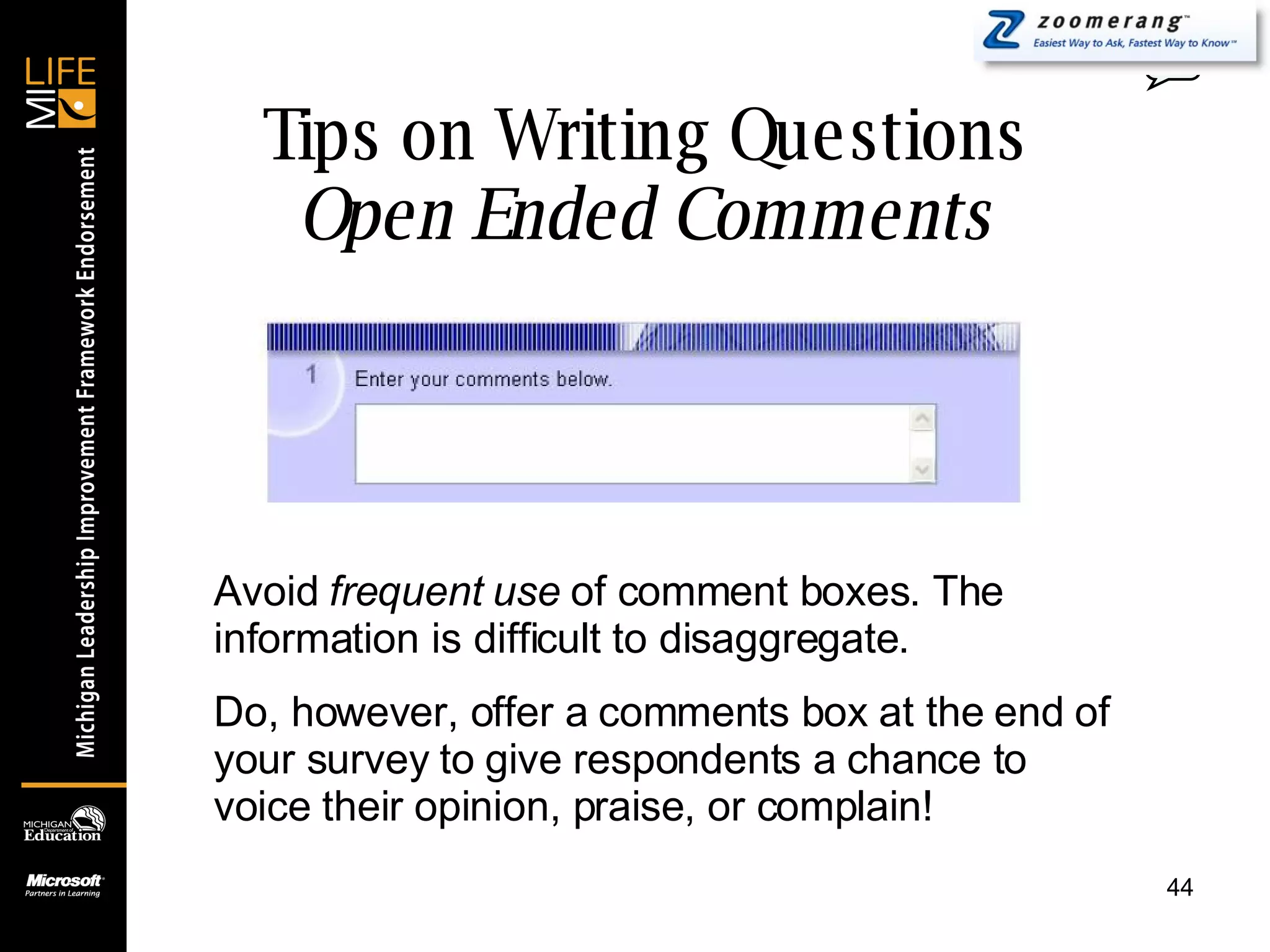 Tips on Writing Questions Open Ended Comments 0 Avoid  frequent use  of comment boxes. The information is difficult to disaggregate. Do, however, offer a comments box at the end of your survey to give respondents a chance to voice their opinion, praise, or complain! 