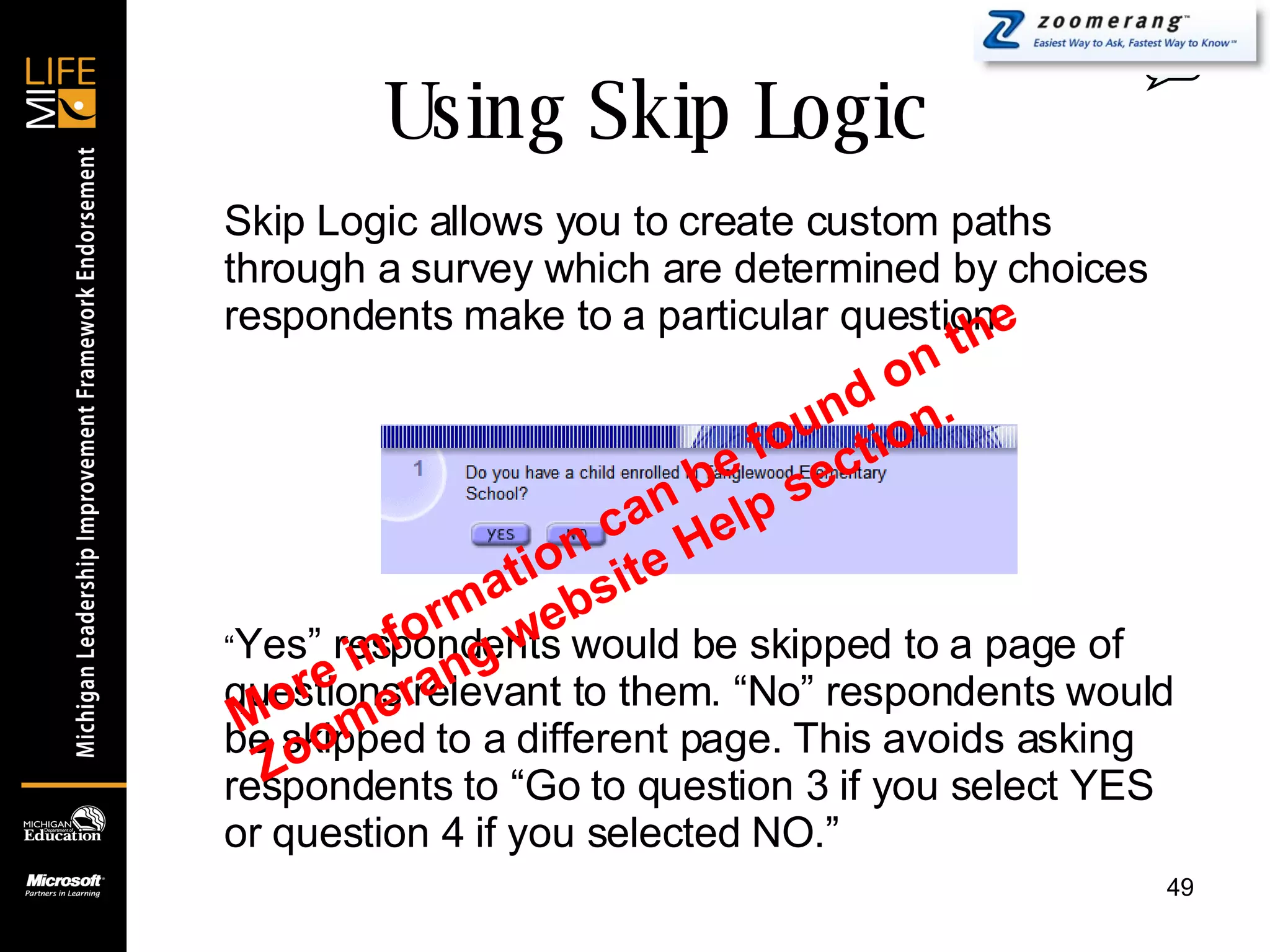 Using Skip Logic Skip Logic allows you to create custom paths through a survey which are determined by choices respondents make to a particular question. “ Yes” respondents would be skipped to a page of questions relevant to them. “No” respondents would be skipped to a different page. This avoids asking respondents to “Go to question 3 if you select YES or question 4 if you selected NO.” 0 More information can be found on the Zoomerang website Help section. 