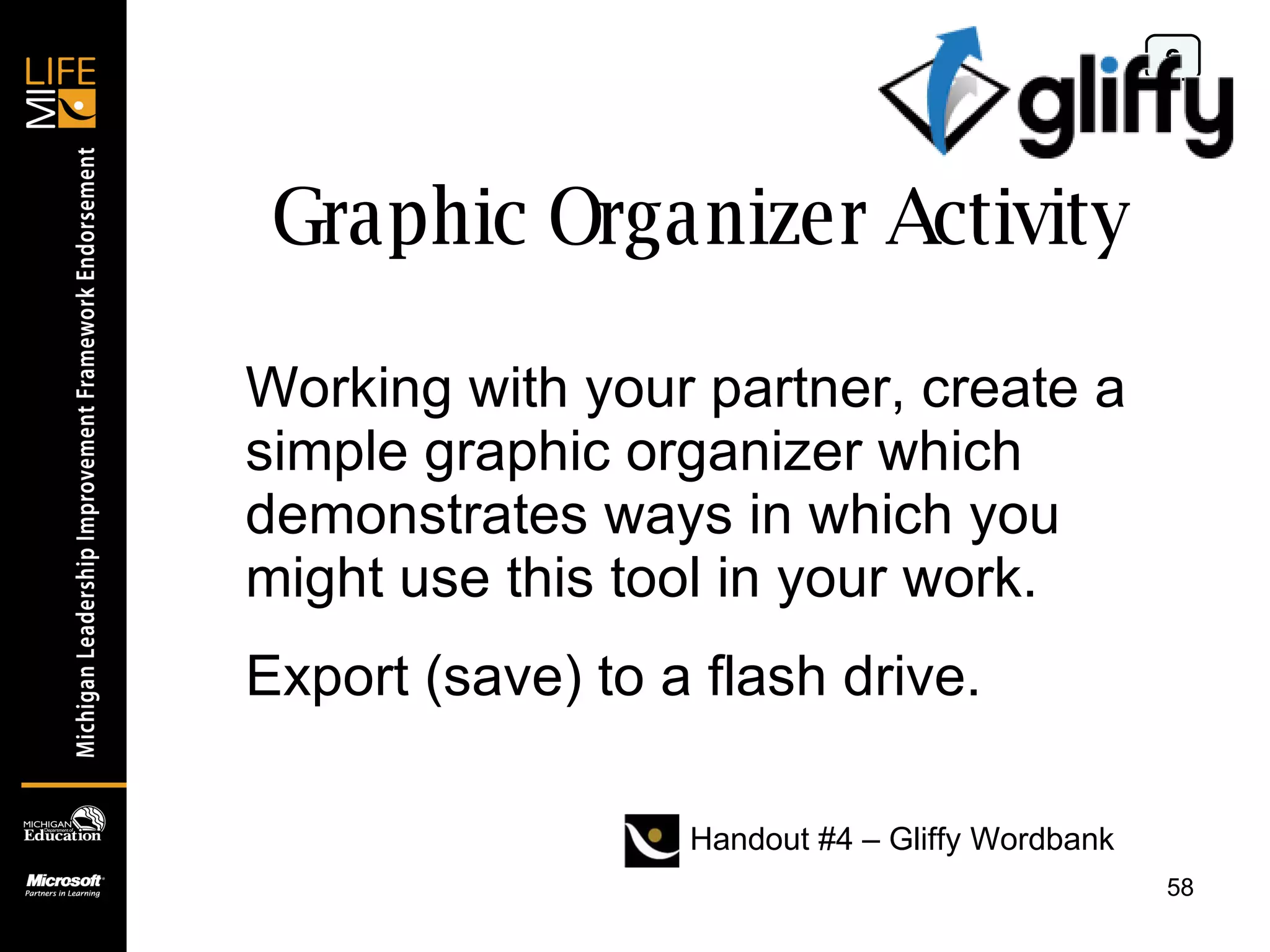 Graphic Organizer Activity 0 Working with your partner, create a simple graphic organizer which demonstrates ways in which you might use this tool in your work. Export (save) to a flash drive. Handout #4 – Gliffy Wordbank 